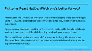 Flutter vs React Native: Which one’s better for you?
Frameworks like Cordova or Ionic that facilitated developing cross-platform apps
using HTML and JavaScript had their limitations since they fell short of the native
experience.
Businesses are constantly looking for frameworks that enable them to build apps
as close to native as possible while keeping the development costs down.
Flutter and React Native are two such frameworks. In this guide, we compare
Flutter vs React Native so that you can make an informed choice for your mobile
app development project.
https://devathon.com/blog/flutter-vs-react-native/
 