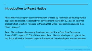 Introduction to React Native
React Native is an open-source framework created by Facebook to develop native
apps based on React. React Native’s development started in 2013 as an internal
project which was first released in March 2015 when Facebook announced it as
“Open-source”.
React Native is popular among developers as the Stack Overflow Developer
Survey 2019 reports 62.5% of them loved React Native, which puts it right at the
top 3rd position for the most popular framework that developers want to work on.
https://devathon.com/blog/flutter-vs-react-native/
 