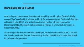 Introduction to Flutter
Also being an open-source framework for making mo, Google’s Flutter initially
named “Sky” was first introduced in 2015. An alpha version of Flutter (v0.0.6) was
released in May 2017, and a stable version of Flutter 1.0 was released in
December 2018. The latest stable release of Flutter is 1.12 which came out in
December 2019.
According to the Stack Overflow Developer Survey conducted in 2019, 75.4% of
the developers loved Flutter. Considering the fact that Flutter is new, that puts it
in an impressive position.
https://devathon.com/blog/flutter-vs-react-native/
 