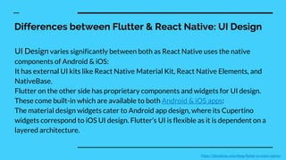 Differences between Flutter & React Native: UI Design
UI Design varies significantly between both as React Native uses the native
components of Android & iOS:
It has external UI kits like React Native Material Kit, React Native Elements, and
NativeBase.
Flutter on the other side has proprietary components and widgets for UI design.
These come built-in which are available to both Android & iOS apps:
The material design widgets cater to Android app design, where its Cupertino
widgets correspond to iOS UI design. Flutter’s UI is flexible as it is dependent on a
layered architecture.
https://devathon.com/blog/flutter-vs-react-native/
 