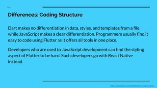 Differences: Coding Structure
Dart makes no differentiation in data, styles, and templates from a file
while JavaScript makes a clear differentiation. Programmers usually find it
easy to code using Flutter as it offers all tools in one place.
Developers who are used to JavaScript development can find the styling
aspect of Flutter to be hard. Such developers go with React Native
instead.
https://devathon.com/blog/flutter-vs-react-native/
 