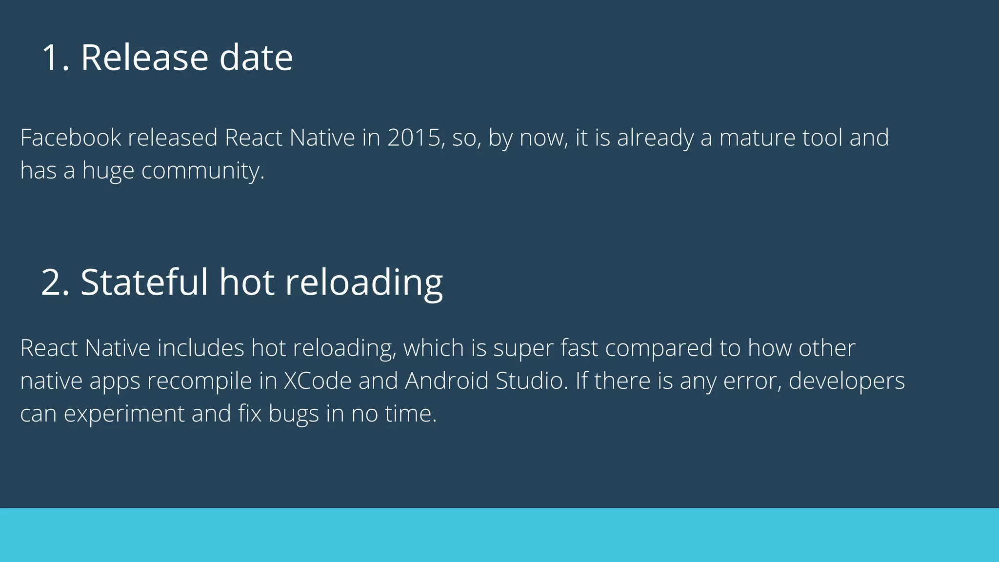 1. Release date
Facebook released React Native in 2015, so, by now, it is already a mature tool and
has a huge community.
2. Stateful hot reloading
React Native includes hot reloading, which is super fast compared to how other
native apps recompile in XCode and Android Studio. If there is any error, developers
can experiment and fix bugs in no time.
 