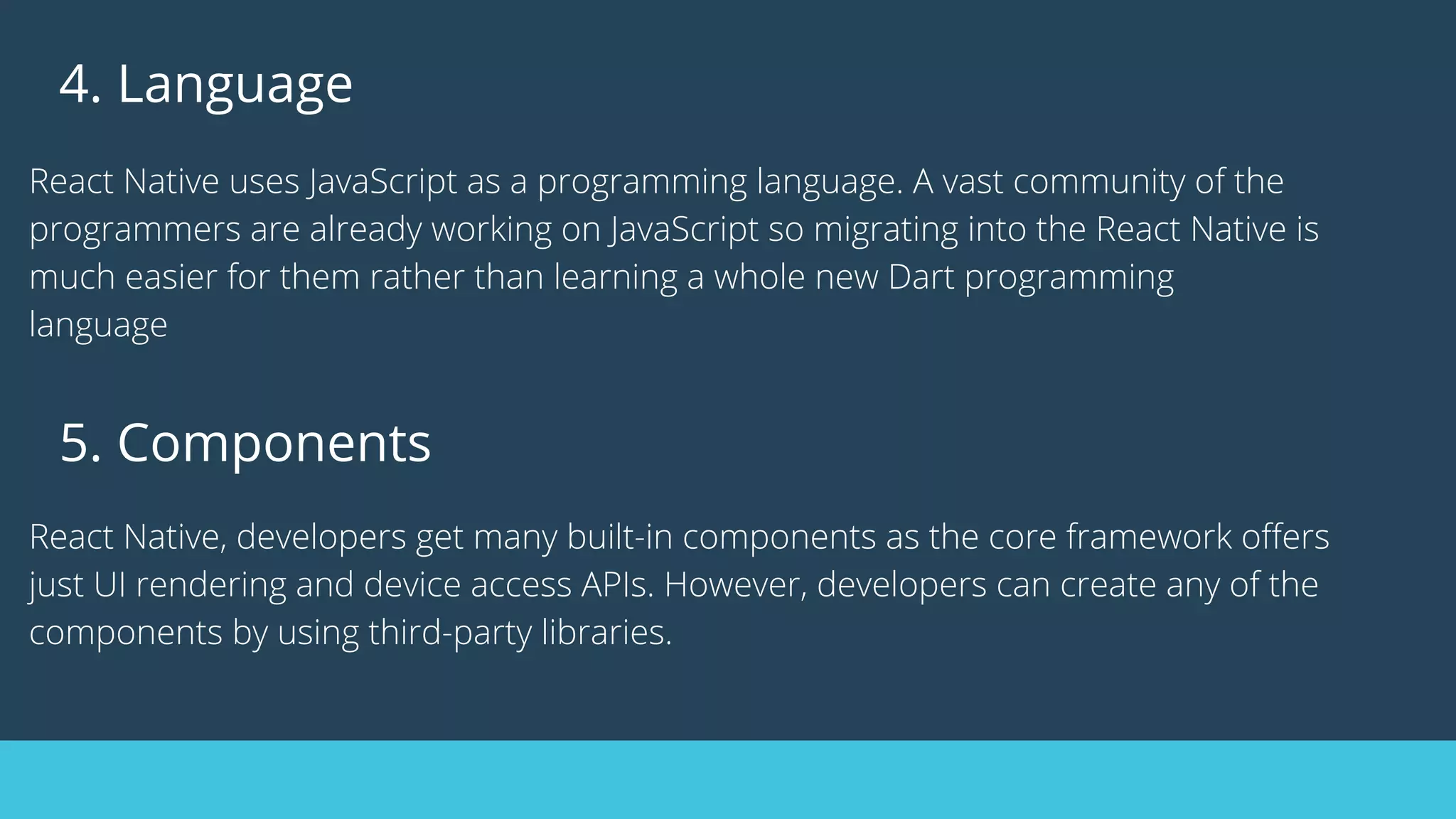 4. Language
React Native uses JavaScript as a programming language. A vast community of the
programmers are already working on JavaScript so migrating into the React Native is
much easier for them rather than learning a whole new Dart programming
language
5. Components
React Native, developers get many built-in components as the core framework offers
just UI rendering and device access APIs. However, developers can create any of the
components by using third-party libraries.
 