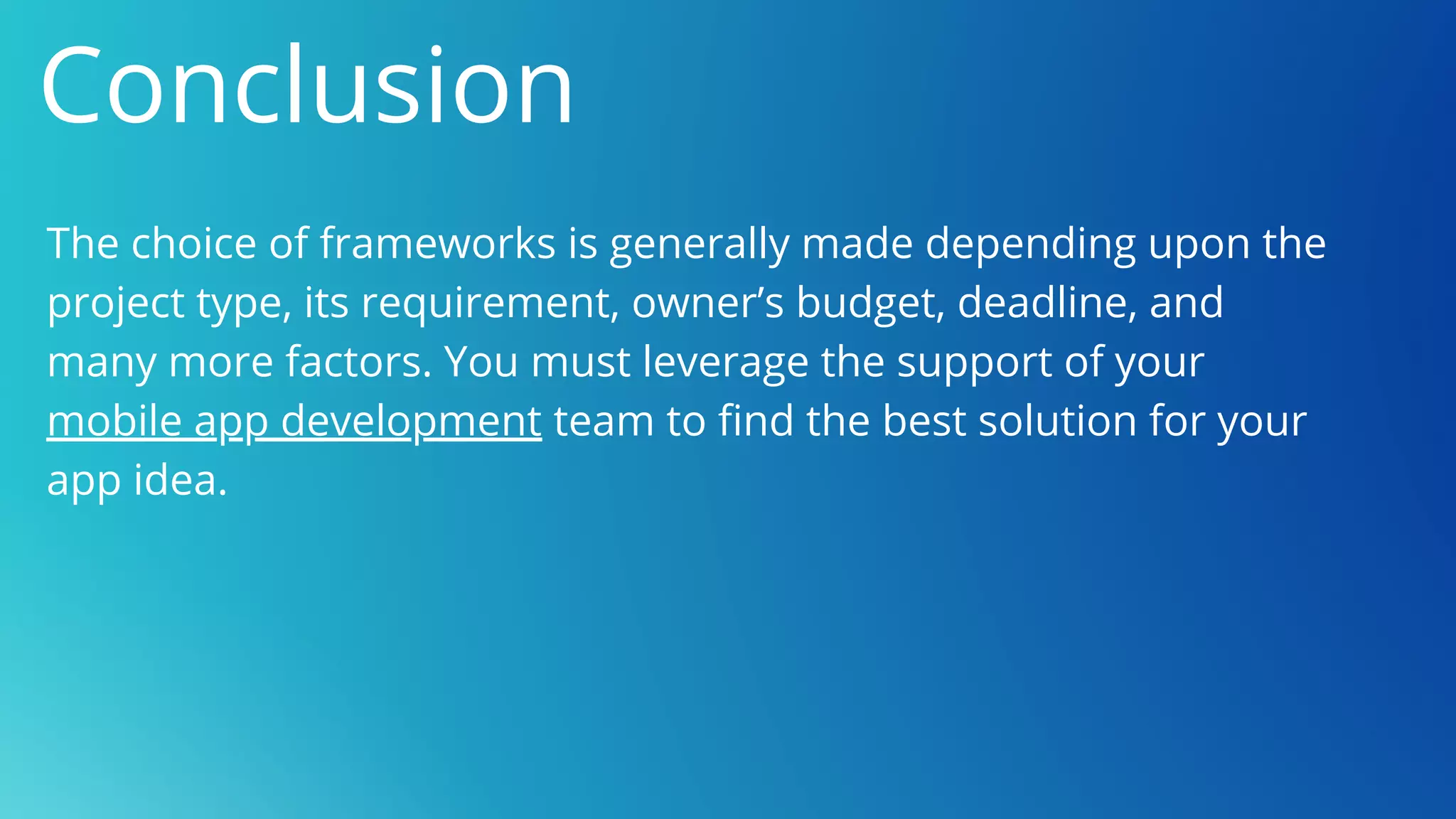 Conclusion
The choice of frameworks is generally made depending upon the
project type, its requirement, owner’s budget, deadline, and
many more factors. You must leverage the support of your
mobile app development team to find the best solution for your
app idea.
 