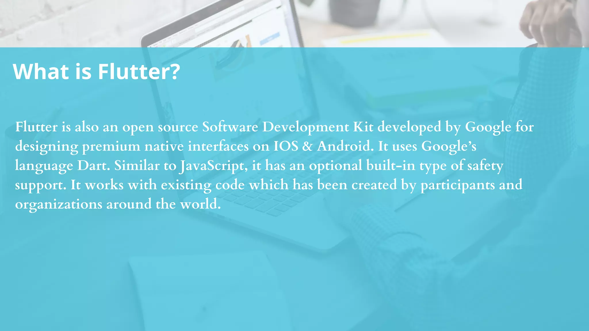 What is Flutter?
Flutter is also an open source Software Development Kit developed by Google for
designing premium native interfaces on IOS & Android. It uses Google’s
language Dart. Similar to JavaScript, it has an optional built-in type of safety
support. It works with existing code which has been created by participants and
organizations around the world.
 