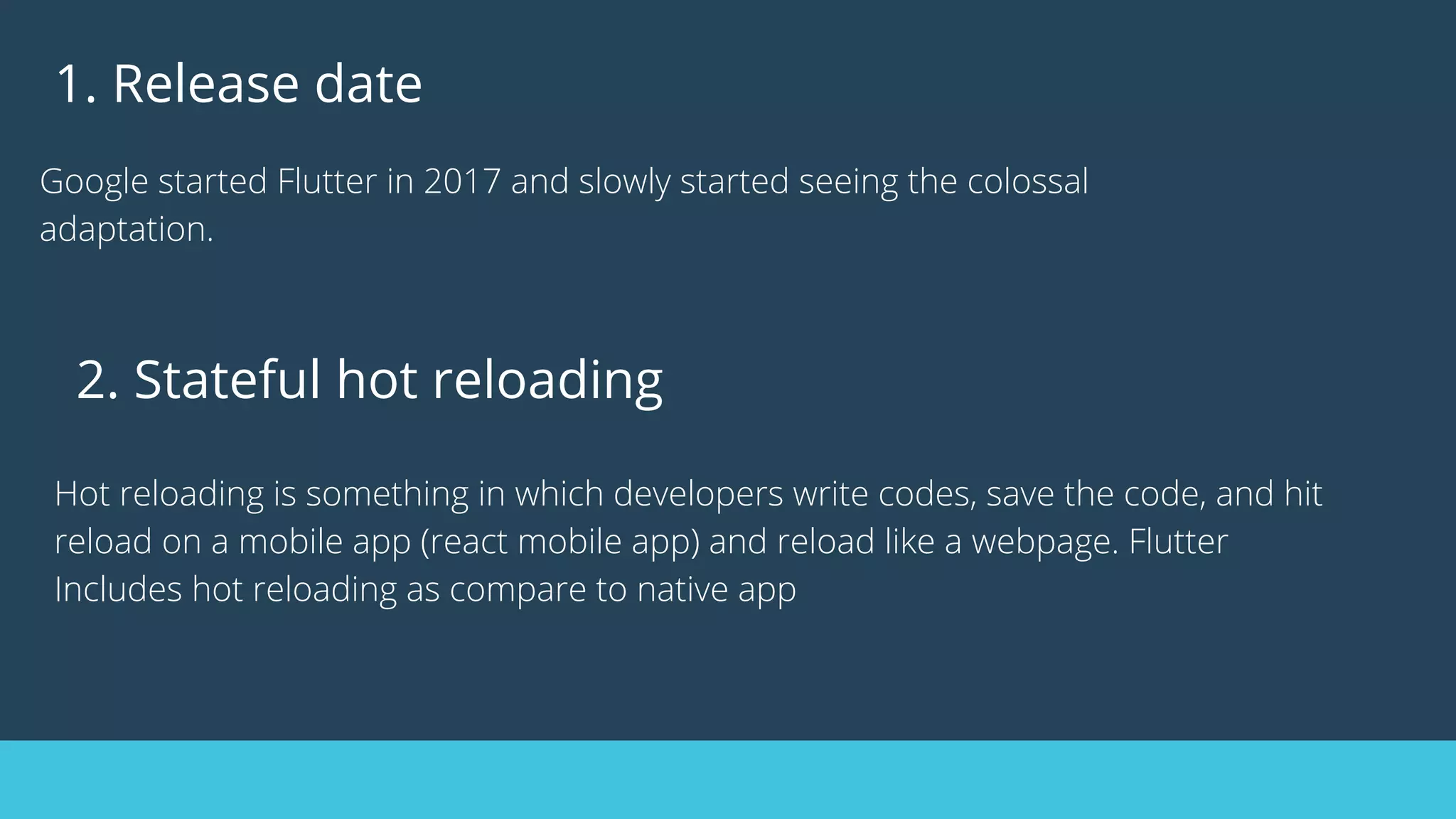1. Release date
Google started Flutter in 2017 and slowly started seeing the colossal
adaptation.
2. Stateful hot reloading
Hot reloading is something in which developers write codes, save the code, and hit
reload on a mobile app (react mobile app) and reload like a webpage. Flutter
Includes hot reloading as compare to native app
 