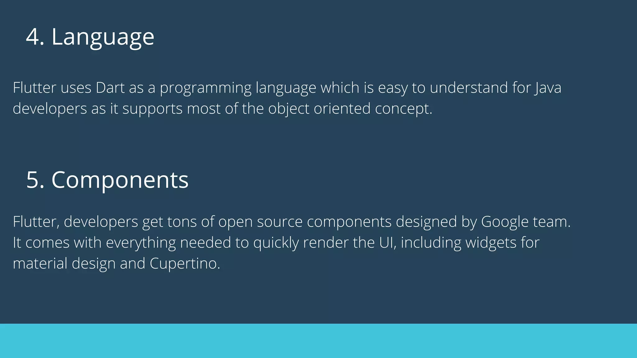 4. Language
Flutter uses Dart as a programming language which is easy to understand for Java
developers as it supports most of the object oriented concept.
5. Components
Flutter, developers get tons of open source components designed by Google team.
It comes with everything needed to quickly render the UI, including widgets for
material design and Cupertino.
 