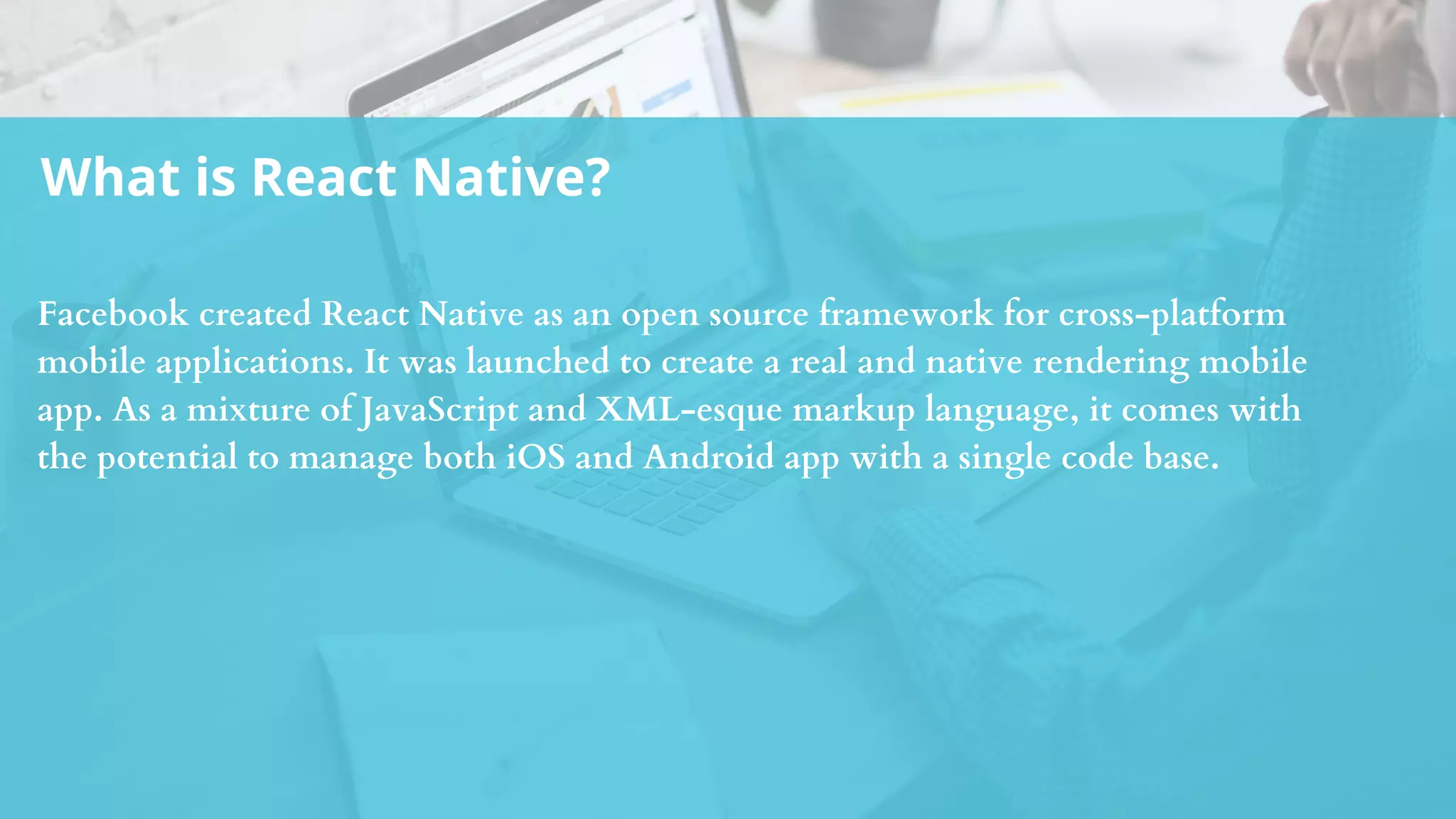 What is React Native?
Facebook created React Native as an open source framework for cross-platform
mobile applications. It was launched to create a real and native rendering mobile
app. As a mixture of JavaScript and XML-esque markup language, it comes with
the potential to manage both iOS and Android app with a single code base.
 