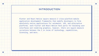 Flutter and React Native square measure 2 cross-platform mobile
application development frameworks that modify developers to form
absolutely native applications for automaton, iOS, and alternative
platforms. each Flutter and React Native have parts for building user
interfaces and rendering graphics, however, there are square measure
variations between the 2 in terms of technology, capabilities,
licensing, and more.
INTRODUCTION
 