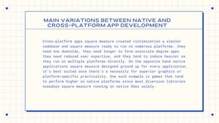 Cross-platform apps square measure created victimization a similar
codebase and square measure ready to run on numerous platforms. they
need one downside, they need longer to form associate degree apps
they need reduced user expertise, and they tend to induce heavier as
they run on multiple platforms directly. On the opposite hand native
applications square measure designed ground up for every application,
it's best suited once there's a necessity for superior graphics or
platform-specific practicality. One such example is games that tend
to perform higher on native platforms since most diversion libraries
nowadays square measure running on native OSes solely.
MAIN VARIATIONS BETWEEN NATIVE AND
CROSS-PLATFORM APP DEVELOPMENT


 