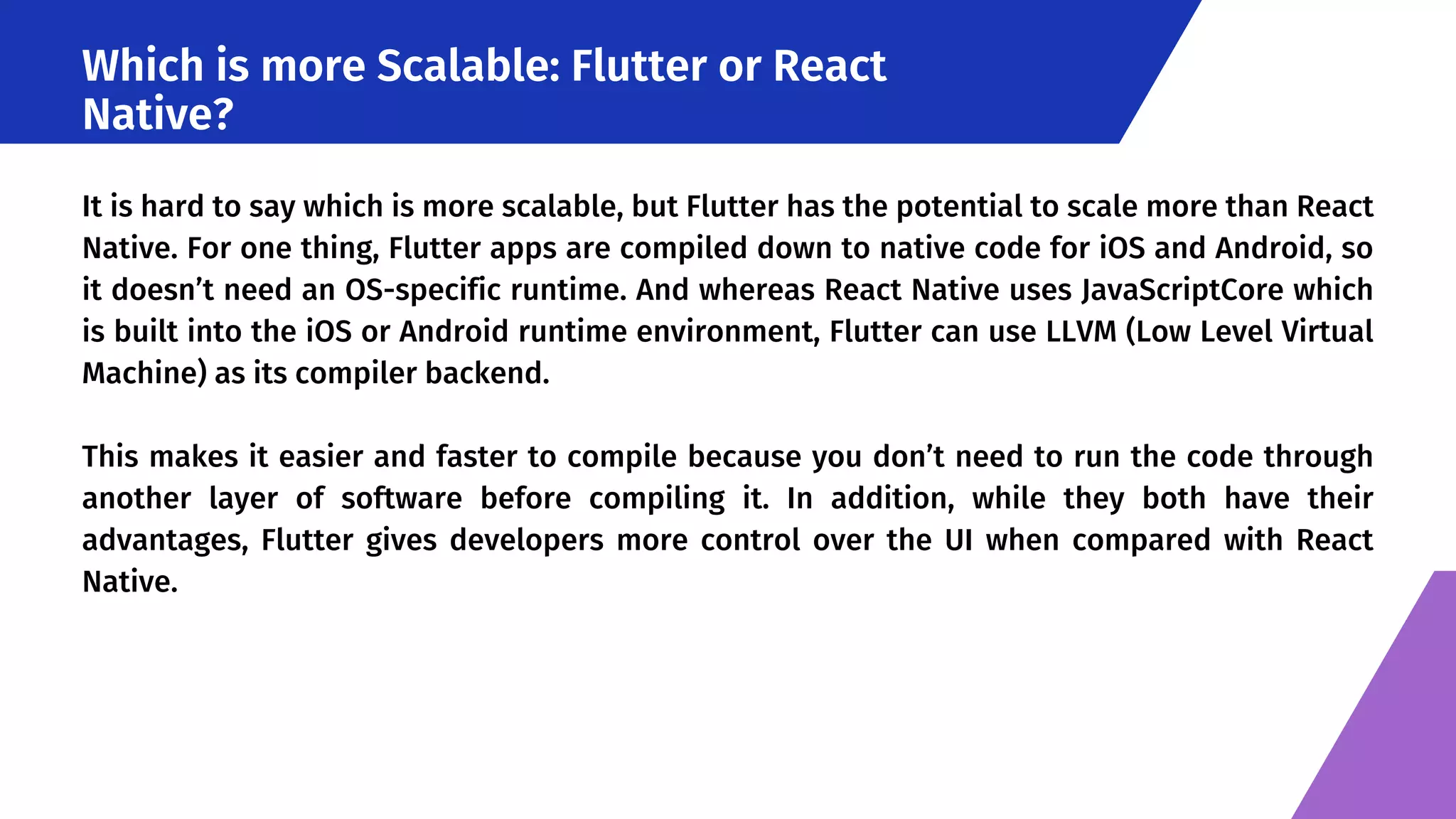 Which is more Scalable: Flutter or React Native? It is hard to say which is more scalable, but Flutter has the potential to scale more than React Native. For one thing, Flutter apps are compiled down to native code for iOS and Android, so it doesn’t need an OS-specific runtime. And whereas React Native uses JavaScriptCore which is built into the iOS or Android runtime environment, Flutter can use LLVM (Low Level Virtual Machine) as its compiler backend. This makes it easier and faster to compile because you don’t need to run the code through another layer of software before compiling it. In addition, while they both have their advantages, Flutter gives developers more control over the UI when compared with React Native. 