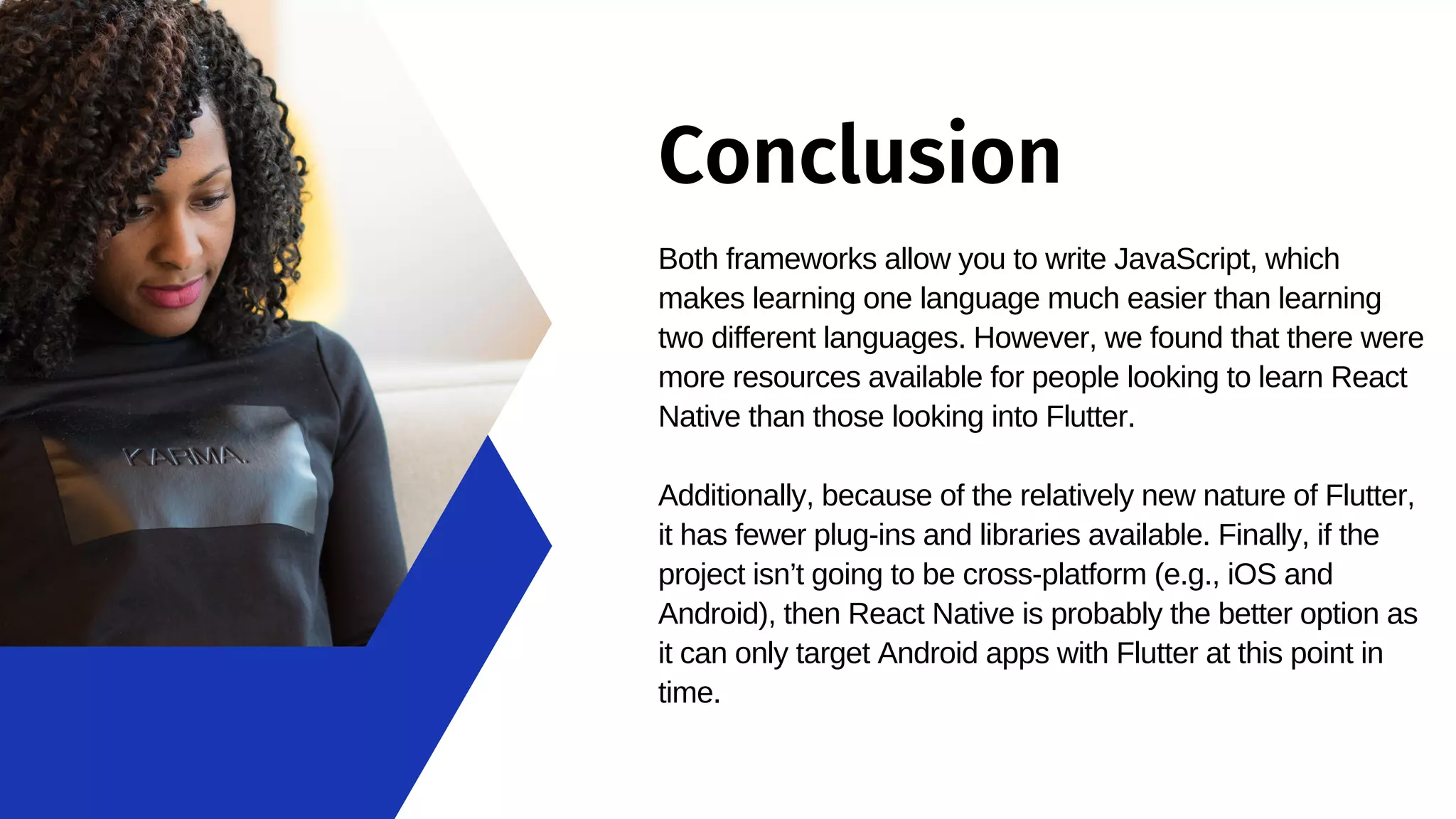 Conclusion Both frameworks allow you to write JavaScript, which makes learning one language much easier than learning two different languages. However, we found that there were more resources available for people looking to learn React Native than those looking into Flutter. Additionally, because of the relatively new nature of Flutter, it has fewer plug-ins and libraries available. Finally, if the project isn’t going to be cross-platform (e.g., iOS and Android), then React Native is probably the better option as it can only target Android apps with Flutter at this point in time. 