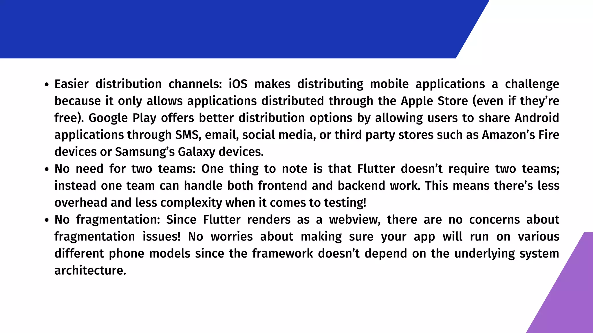 Easier distribution channels: iOS makes distributing mobile applications a challenge because it only allows applications distributed through the Apple Store (even if they’re free). Google Play offers better distribution options by allowing users to share Android applications through SMS, email, social media, or third party stores such as Amazon’s Fire devices or Samsung’s Galaxy devices. No need for two teams: One thing to note is that Flutter doesn’t require two teams; instead one team can handle both frontend and backend work. This means there’s less overhead and less complexity when it comes to testing! No fragmentation: Since Flutter renders as a webview, there are no concerns about fragmentation issues! No worries about making sure your app will run on various different phone models since the framework doesn’t depend on the underlying system architecture. 