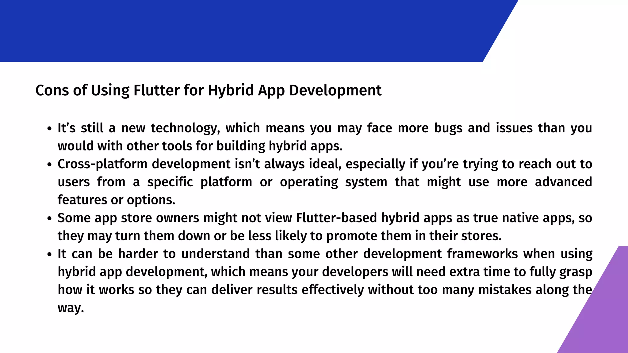 It’s still a new technology, which means you may face more bugs and issues than you would with other tools for building hybrid apps. Cross-platform development isn’t always ideal, especially if you’re trying to reach out to users from a specific platform or operating system that might use more advanced features or options. Some app store owners might not view Flutter-based hybrid apps as true native apps, so they may turn them down or be less likely to promote them in their stores. It can be harder to understand than some other development frameworks when using hybrid app development, which means your developers will need extra time to fully grasp how it works so they can deliver results effectively without too many mistakes along the way. Cons of Using Flutter for Hybrid App Development 