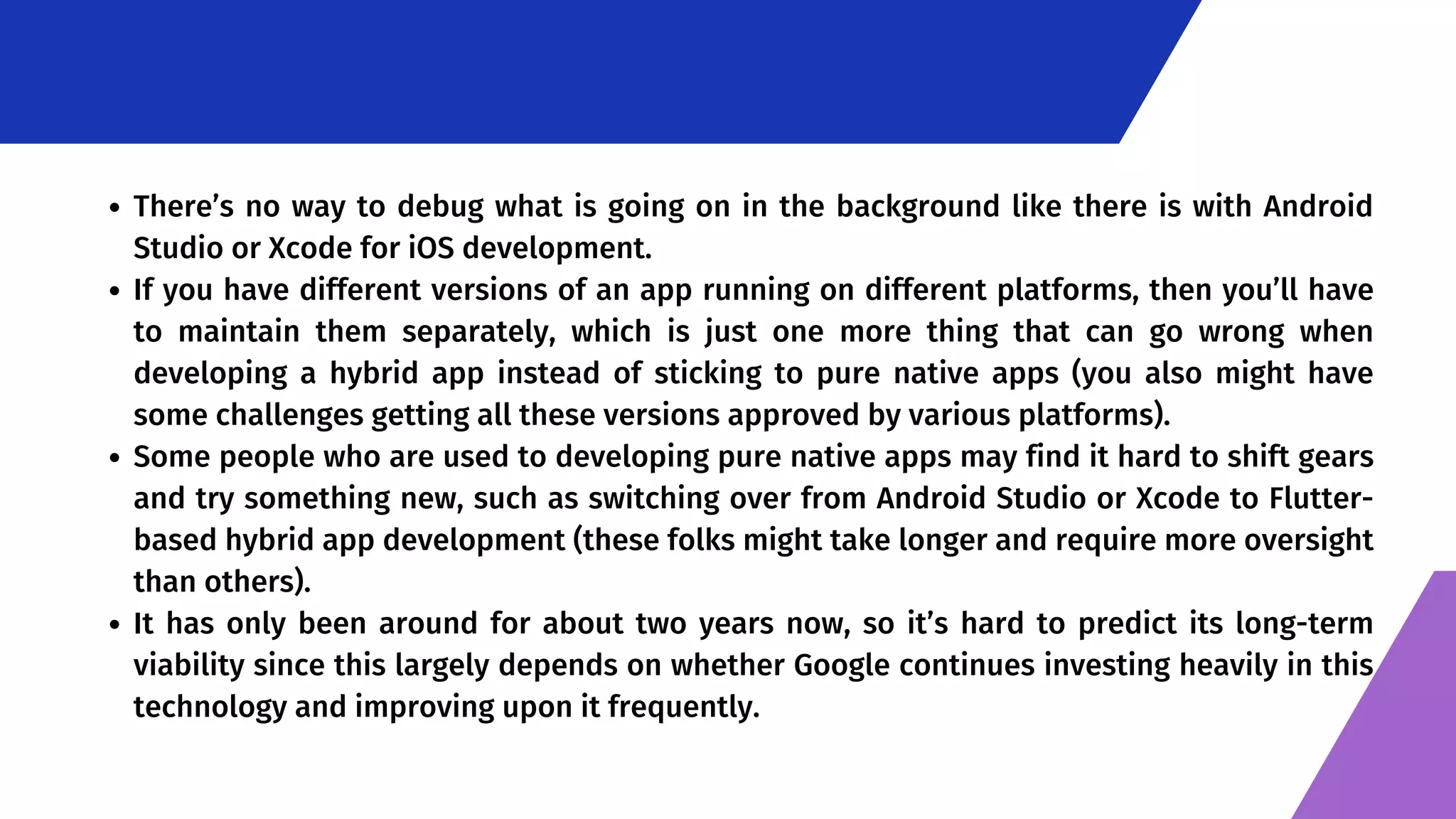 There’s no way to debug what is going on in the background like there is with Android Studio or Xcode for iOS development. If you have different versions of an app running on different platforms, then you’ll have to maintain them separately, which is just one more thing that can go wrong when developing a hybrid app instead of sticking to pure native apps (you also might have some challenges getting all these versions approved by various platforms). Some people who are used to developing pure native apps may find it hard to shift gears and try something new, such as switching over from Android Studio or Xcode to Flutter- based hybrid app development (these folks might take longer and require more oversight than others). It has only been around for about two years now, so it’s hard to predict its long-term viability since this largely depends on whether Google continues investing heavily in this technology and improving upon it frequently. 