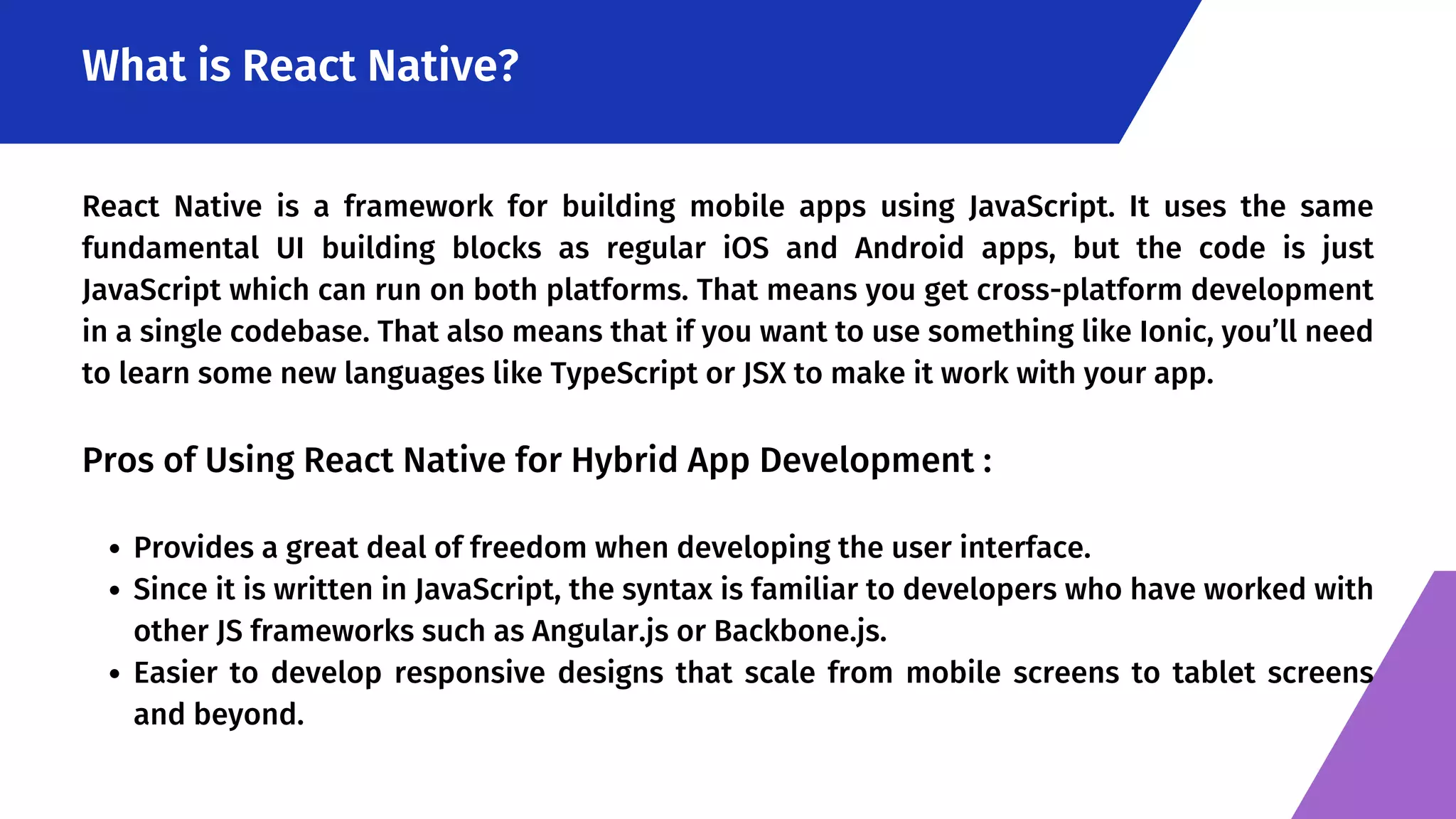 What is React Native? Provides a great deal of freedom when developing the user interface. Since it is written in JavaScript, the syntax is familiar to developers who have worked with other JS frameworks such as Angular.js or Backbone.js. Easier to develop responsive designs that scale from mobile screens to tablet screens and beyond. React Native is a framework for building mobile apps using JavaScript. It uses the same fundamental UI building blocks as regular iOS and Android apps, but the code is just JavaScript which can run on both platforms. That means you get cross-platform development in a single codebase. That also means that if you want to use something like Ionic, you’ll need to learn some new languages like TypeScript or JSX to make it work with your app. Pros of Using React Native for Hybrid App Development : 