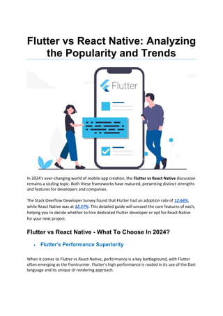 Flutter vs React Native: Analyzing
the Popularity and Trends
In 2024's ever-changing world of mobile app creation, the Flutter vs React Native discussion
remains a sizzling topic. Both these frameworks have matured, presenting distinct strengths
and features for developers and companies.
The Stack Overflow Developer Survey found that Flutter had an adoption rate of 12.64%,
while React Native was at 12.57%. This detailed guide will unravel the core features of each,
helping you to decide whether to hire dedicated Flutter developer or opt for React Native
for your next project.
Flutter vs React Native - What To Choose In 2024?
 Flutter's Performance Superiority
When it comes to Flutter vs React Native, performance is a key battleground, with Flutter
often emerging as the frontrunner. Flutter's high performance is rooted in its use of the Dart
language and its unique UI rendering approach.
 