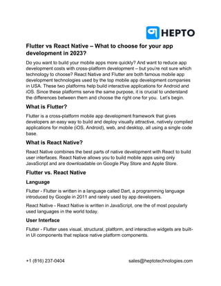+1 (816) 237-0404 sales@heptotechnologies.com
Flutter vs React Native – What to choose for your app
development in 2023?
Do you want to build your mobile apps more quickly? And want to reduce app
development costs with cross-platform development – but you’re not sure which
technology to choose? React Native and Flutter are both famous mobile app
development technologies used by the top mobile app development companies
in USA. These two platforms help build interactive applications for Android and
iOS. Since these platforms serve the same purpose, it is crucial to understand
the differences between them and choose the right one for you. Let’s begin.
What is Flutter?
Flutter is a cross-platform mobile app development framework that gives
developers an easy way to build and deploy visually attractive, natively compiled
applications for mobile (iOS, Android), web, and desktop, all using a single code
base.
What is React Native?
React Native combines the best parts of native development with React to build
user interfaces. React Native allows you to build mobile apps using only
JavaScript and are downloadable on Google Play Store and Apple Store.
Flutter vs. React Native
Language
Flutter - Flutter is written in a language called Dart, a programming language
introduced by Google in 2011 and rarely used by app developers.
React Native - React Native is written in JavaScript, one the of most popularly
used languages in the world today.
User Interface
Flutter - Flutter uses visual, structural, platform, and interactive widgets are built-
in UI components that replace native platform components.
 