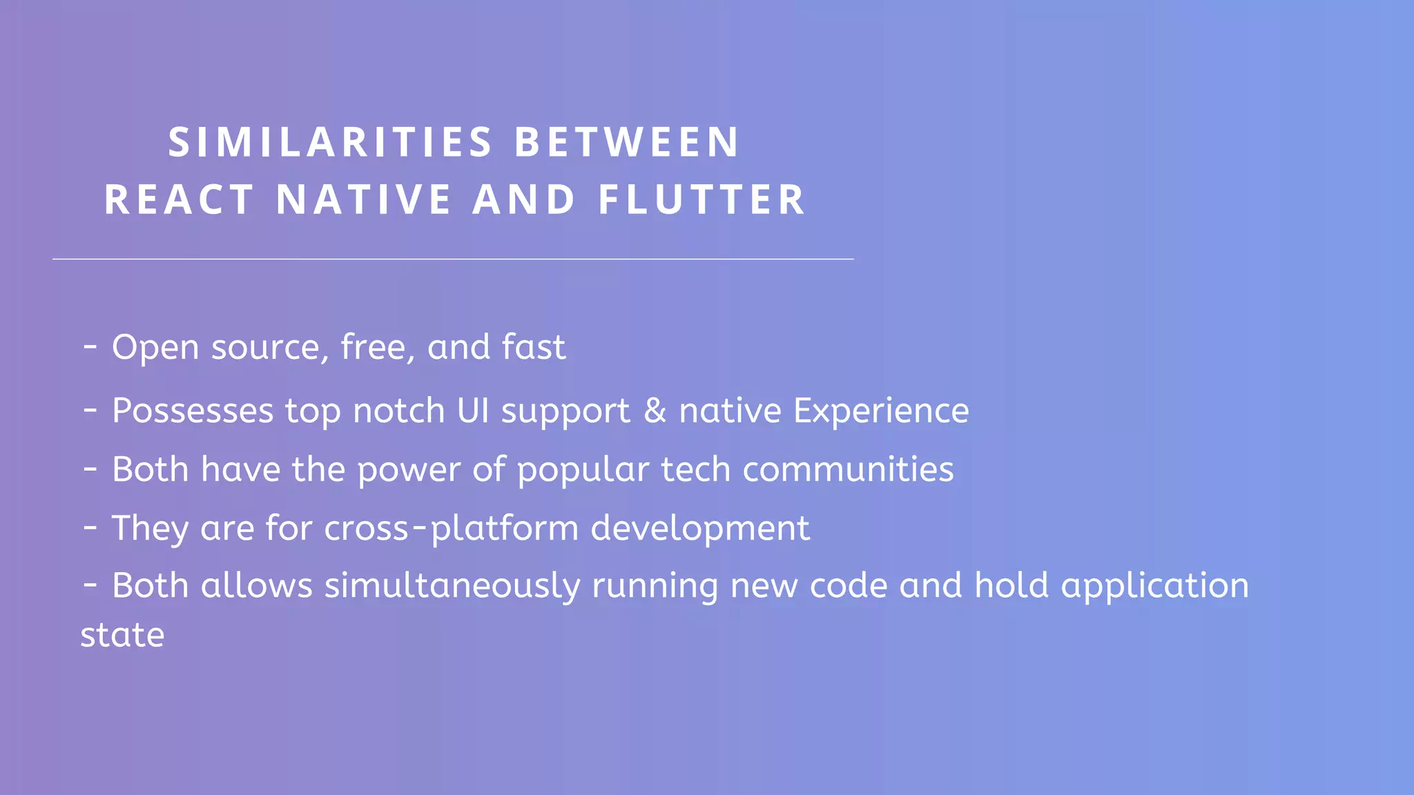 SIMILARITIES BETWEEN REACT NATIVE AND FLUTTER - Open source, free, and fast - Possesses top notch UI support & native Experience - Both have the power of popular tech communities - They are for cross-platform development - Both allows simultaneously running new code and hold application state 
