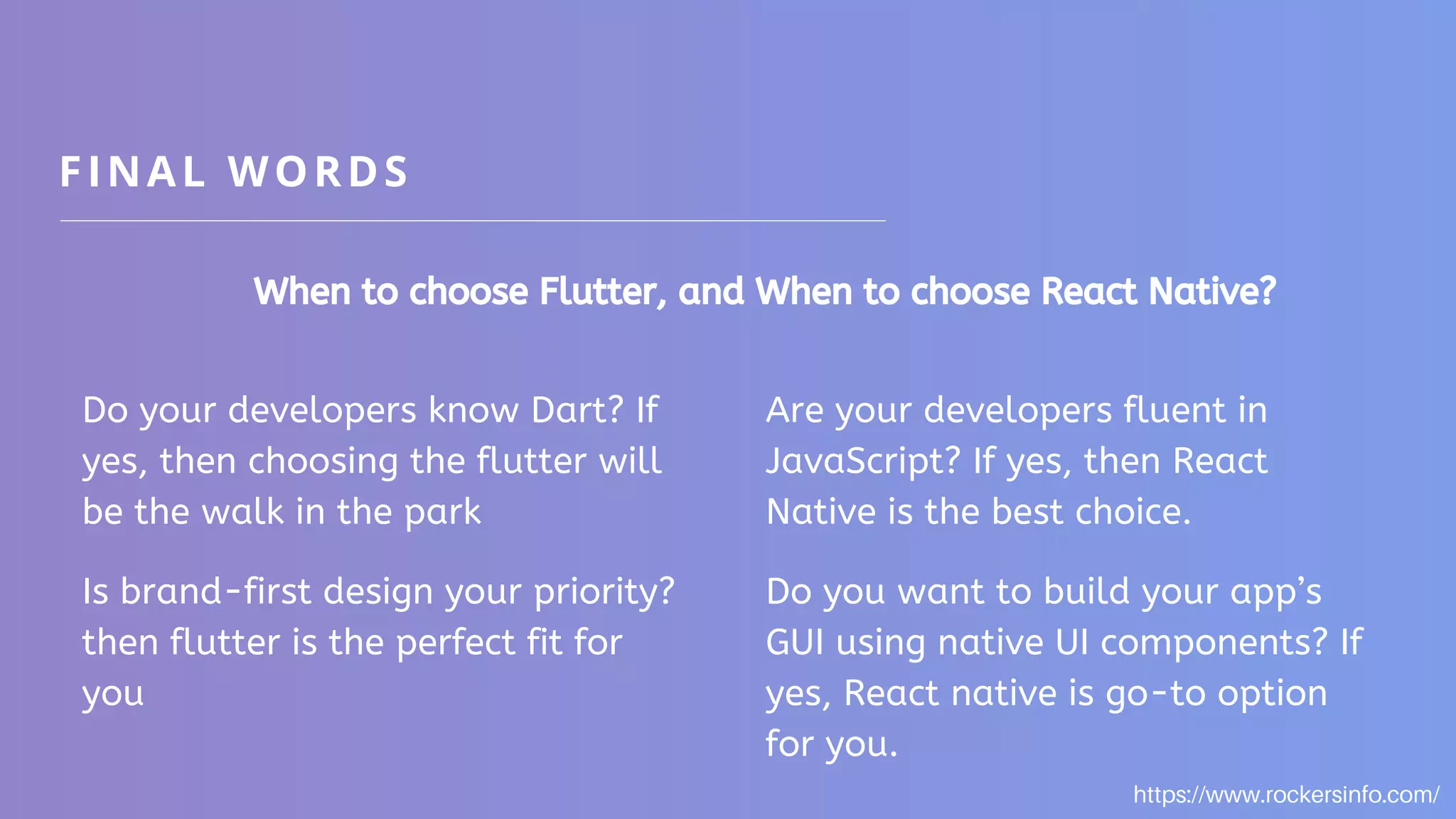 FINAL WORDS When to choose Flutter, and When to choose React Native? Do your developers know Dart? If yes, then choosing the flutter will be the walk in the park Is brand-first design your priority? then flutter is the perfect fit for you Are your developers fluent in JavaScript? If yes, then React Native is the best choice. Do you want to build your app’s GUI using native UI components? If yes, React native is go-to option for you. https://www.rockersinfo.com/ 
