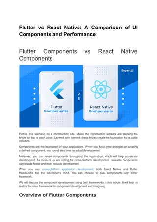 Flutter vs React Native: A Comparison of UI
Components and Performance
Flutter Components vs React Native
Components
Picture this scenario on a construction site, where the construction workers are stacking the
bricks on top of each other. Layered with cement, these bricks create the foundation for a stable
structure.
Components are the foundation of your applications. When you focus your energies on creating
a defined component, you spend less time on actual development.
Moreover, you can reuse components throughout the application, which will help accelerate
development. As more of us are opting for cross-platform development, reusable components
can enable faster and more reliable development.
When you say cross-platform application development, both React Native and Flutter
frameworks top the developer’s mind. You can choose to build components with either
framework.
We will discuss the component development using both frameworks in this article. It will help us
realize the ideal framework for component development and imagining.
Overview of Flutter Components
 