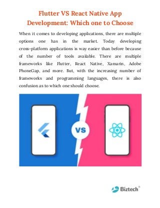 Flutter VS React Native App
Development: Which one to Choose
When it comes to developing applications, there are multiple
options one has in the market. Today developing
cross-platform applications is way easier than before because
of the number of tools available. There are multiple
frameworks like Flutter, React Native, Xamarin, Adobe
PhoneGap, and more. But, with the increasing number of
frameworks and programming languages, there is also
confusion as to which one should choose.
 