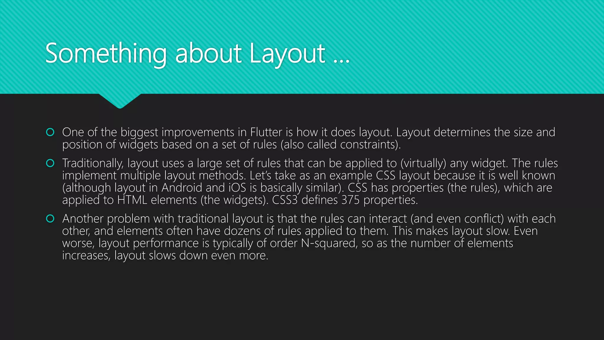Something about Layout …  One of the biggest improvements in Flutter is how it does layout. Layout determines the size and position of widgets based on a set of rules (also called constraints).  Traditionally, layout uses a large set of rules that can be applied to (virtually) any widget. The rules implement multiple layout methods. Let’s take as an example CSS layout because it is well known (although layout in Android and iOS is basically similar). CSS has properties (the rules), which are applied to HTML elements (the widgets). CSS3 defines 375 properties.  Another problem with traditional layout is that the rules can interact (and even conflict) with each other, and elements often have dozens of rules applied to them. This makes layout slow. Even worse, layout performance is typically of order N-squared, so as the number of elements increases, layout slows down even more. 