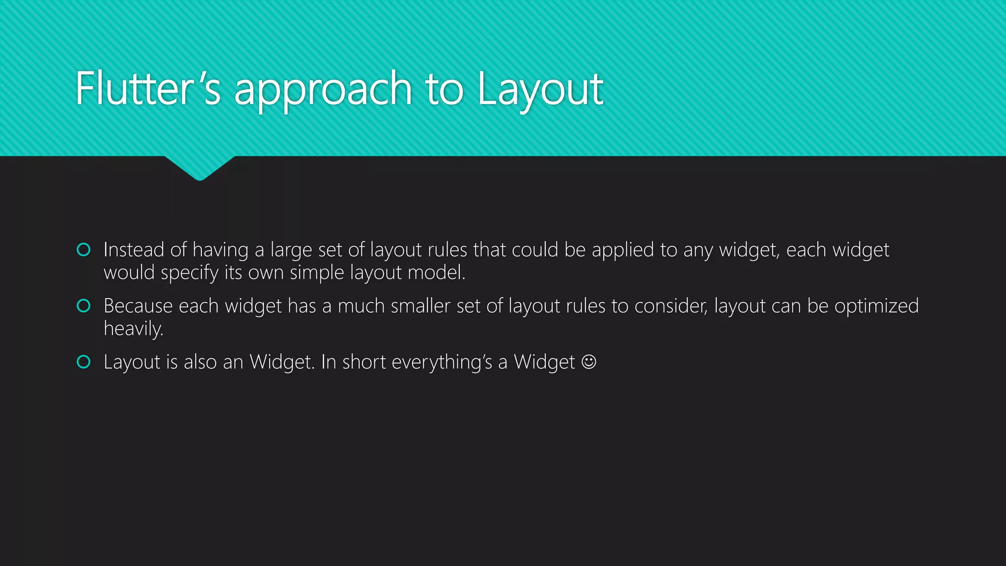 Flutter’s approach to Layout  Instead of having a large set of layout rules that could be applied to any widget, each widget would specify its own simple layout model.  Because each widget has a much smaller set of layout rules to consider, layout can be optimized heavily.  Layout is also an Widget. In short everything’s a Widget  