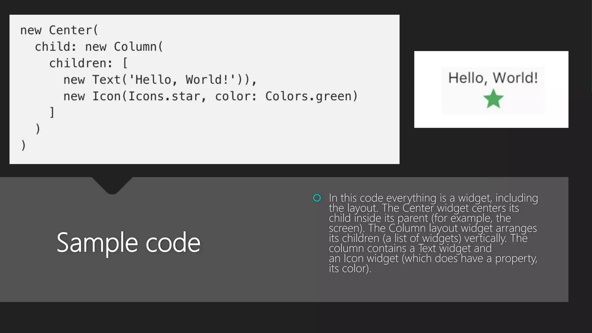 Sample code  In this code everything is a widget, including the layout. The Center widget centers its child inside its parent (for example, the screen). The Column layout widget arranges its children (a list of widgets) vertically. The column contains a Text widget and an Icon widget (which does have a property, its color). 
