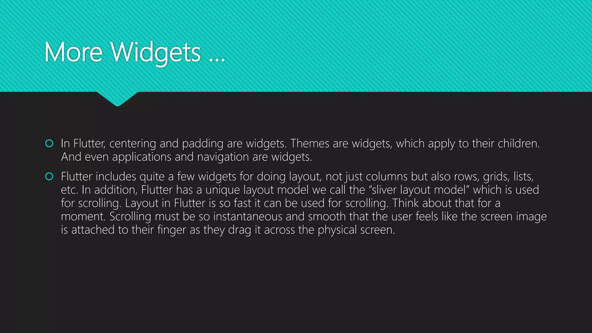 More Widgets …  In Flutter, centering and padding are widgets. Themes are widgets, which apply to their children. And even applications and navigation are widgets.  Flutter includes quite a few widgets for doing layout, not just columns but also rows, grids, lists, etc. In addition, Flutter has a unique layout model we call the “sliver layout model” which is used for scrolling. Layout in Flutter is so fast it can be used for scrolling. Think about that for a moment. Scrolling must be so instantaneous and smooth that the user feels like the screen image is attached to their finger as they drag it across the physical screen. 