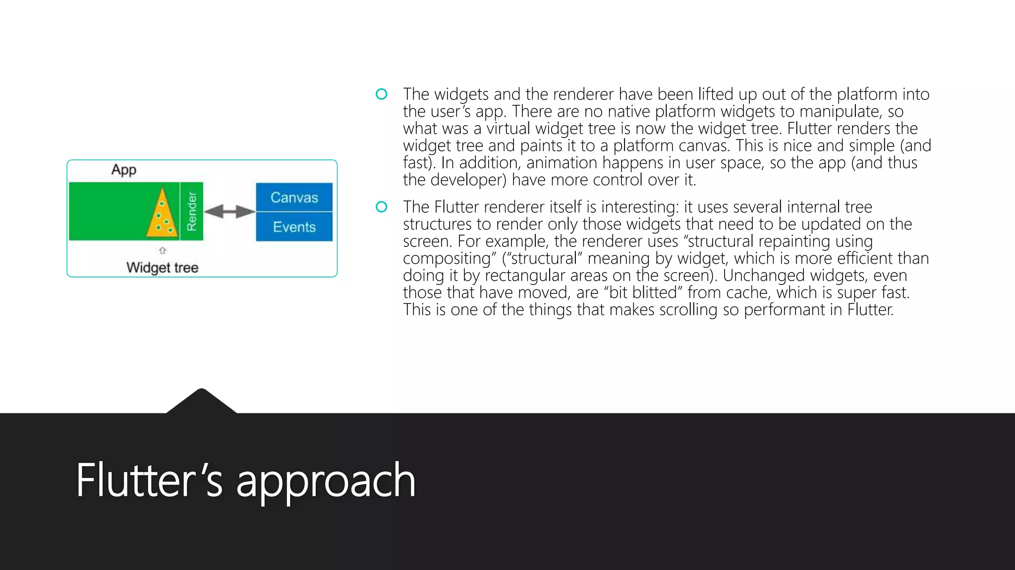 Flutter’s approach  The widgets and the renderer have been lifted up out of the platform into the user’s app. There are no native platform widgets to manipulate, so what was a virtual widget tree is now the widget tree. Flutter renders the widget tree and paints it to a platform canvas. This is nice and simple (and fast). In addition, animation happens in user space, so the app (and thus the developer) have more control over it.  The Flutter renderer itself is interesting: it uses several internal tree structures to render only those widgets that need to be updated on the screen. For example, the renderer uses “structural repainting using compositing” (“structural” meaning by widget, which is more efficient than doing it by rectangular areas on the screen). Unchanged widgets, even those that have moved, are “bit blitted” from cache, which is super fast. This is one of the things that makes scrolling so performant in Flutter. 