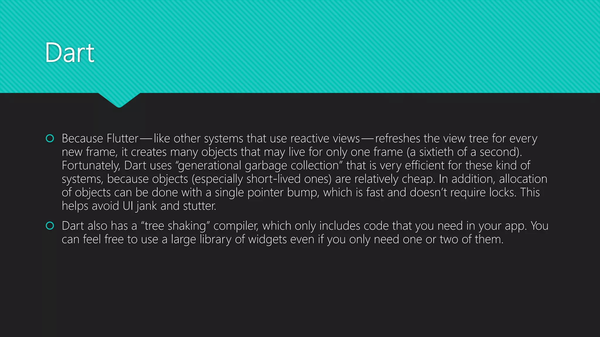Dart  Because Flutter — like other systems that use reactive views — refreshes the view tree for every new frame, it creates many objects that may live for only one frame (a sixtieth of a second). Fortunately, Dart uses “generational garbage collection” that is very efficient for these kind of systems, because objects (especially short-lived ones) are relatively cheap. In addition, allocation of objects can be done with a single pointer bump, which is fast and doesn’t require locks. This helps avoid UI jank and stutter.  Dart also has a “tree shaking” compiler, which only includes code that you need in your app. You can feel free to use a large library of widgets even if you only need one or two of them. 