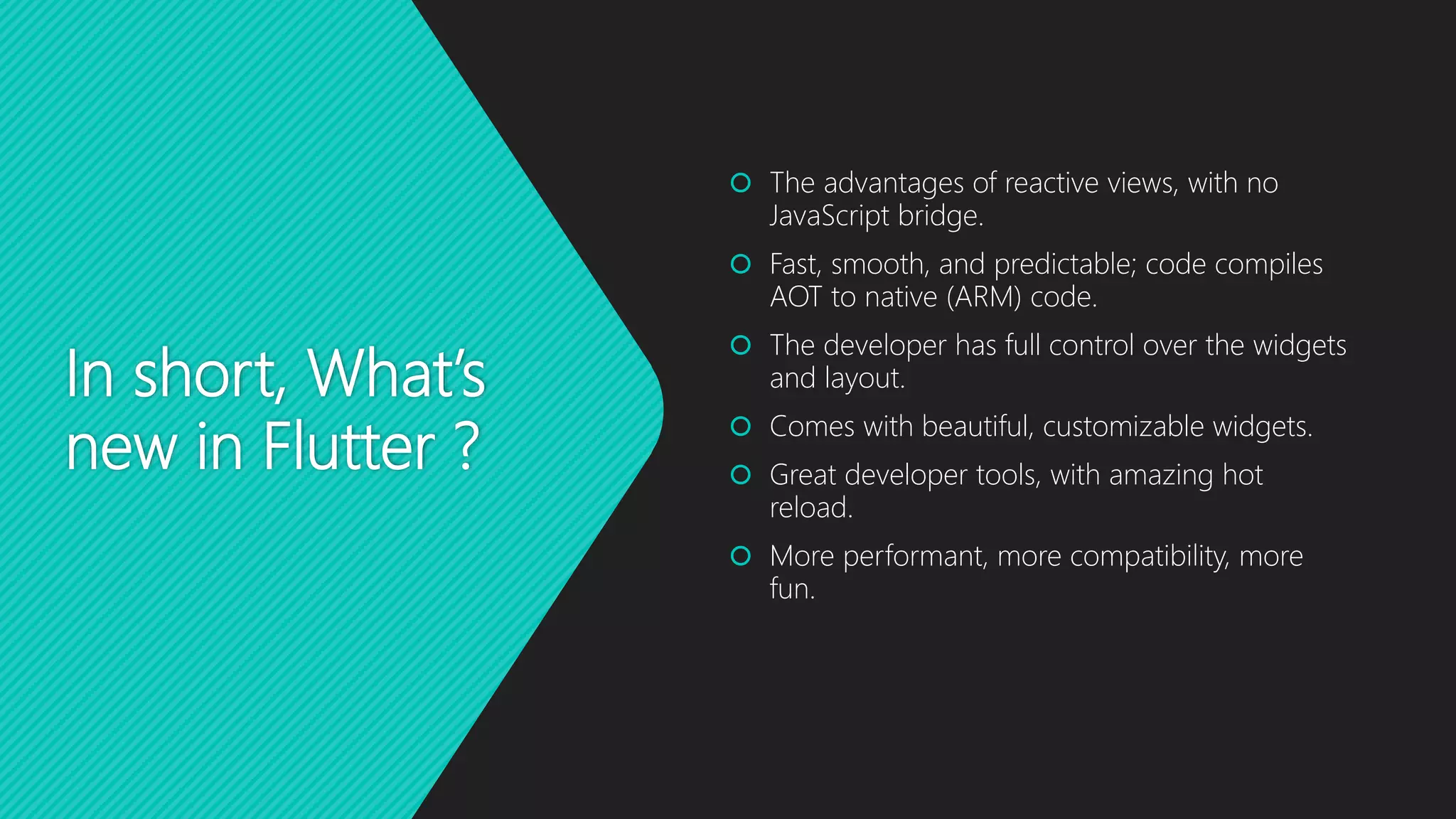 In short, What’s new in Flutter ?  The advantages of reactive views, with no JavaScript bridge.  Fast, smooth, and predictable; code compiles AOT to native (ARM) code.  The developer has full control over the widgets and layout.  Comes with beautiful, customizable widgets.  Great developer tools, with amazing hot reload.  More performant, more compatibility, more fun. 