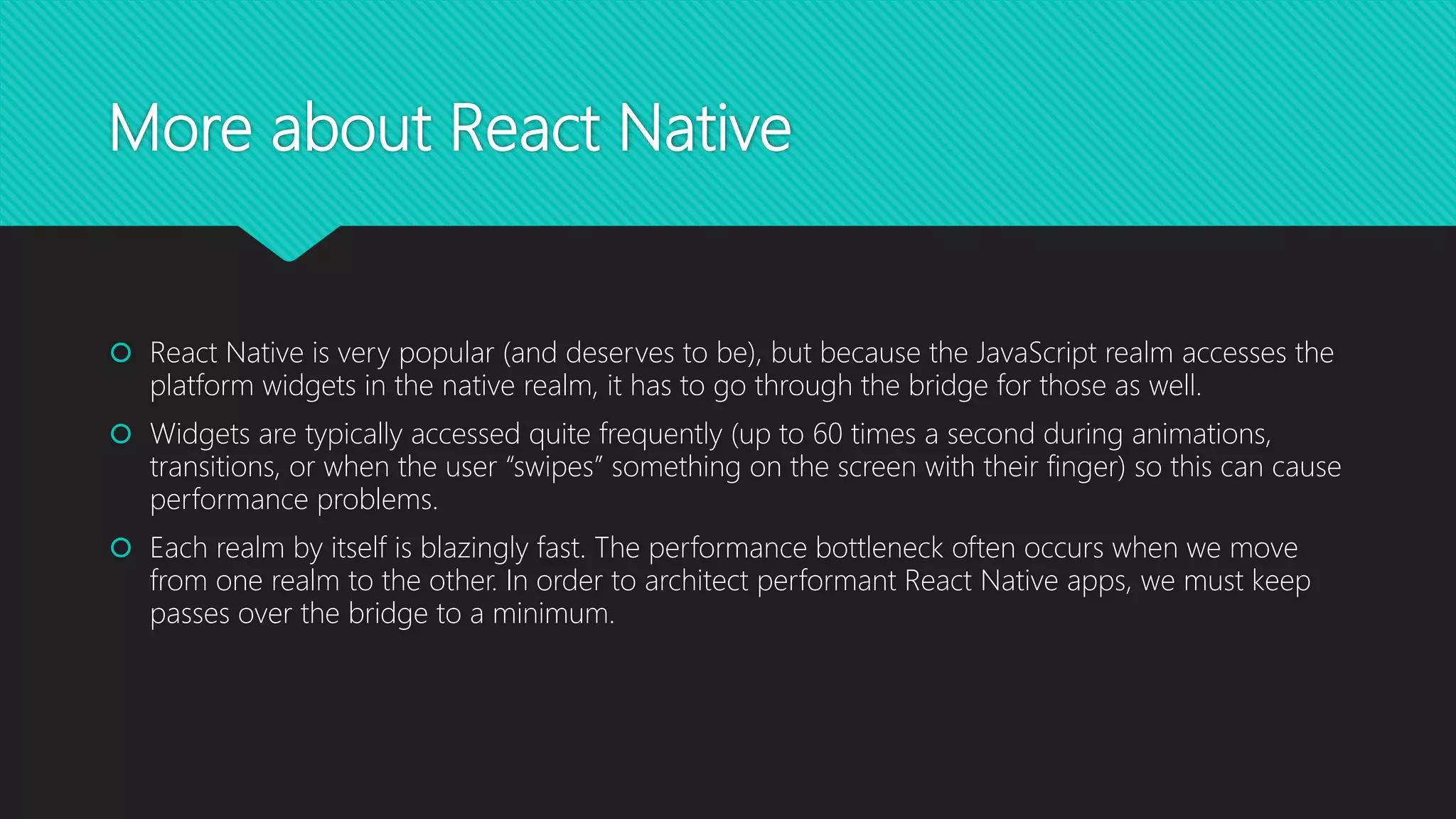 More about React Native  React Native is very popular (and deserves to be), but because the JavaScript realm accesses the platform widgets in the native realm, it has to go through the bridge for those as well.  Widgets are typically accessed quite frequently (up to 60 times a second during animations, transitions, or when the user “swipes” something on the screen with their finger) so this can cause performance problems.  Each realm by itself is blazingly fast. The performance bottleneck often occurs when we move from one realm to the other. In order to architect performant React Native apps, we must keep passes over the bridge to a minimum. 