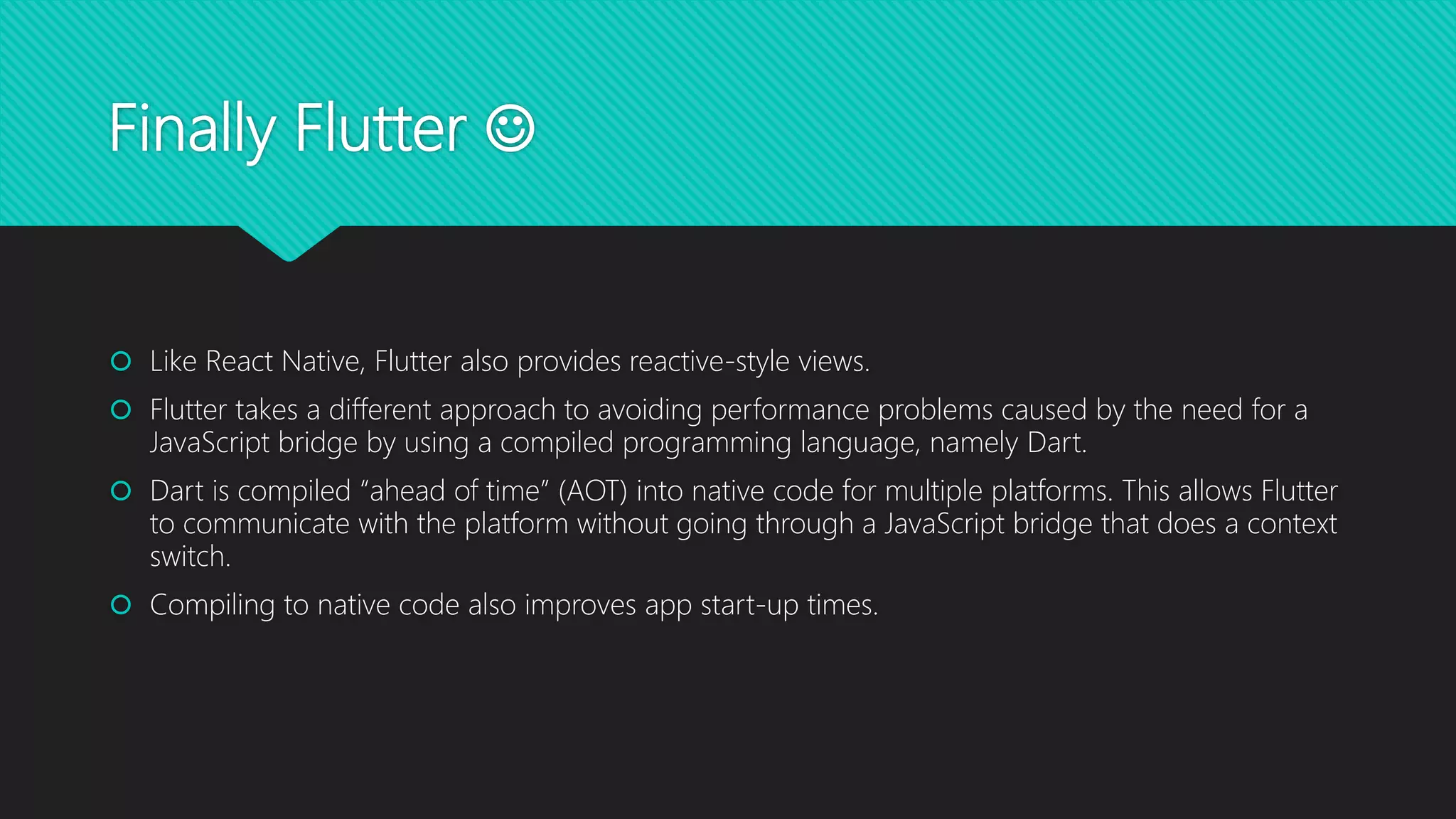 Finally Flutter   Like React Native, Flutter also provides reactive-style views.  Flutter takes a different approach to avoiding performance problems caused by the need for a JavaScript bridge by using a compiled programming language, namely Dart.  Dart is compiled “ahead of time” (AOT) into native code for multiple platforms. This allows Flutter to communicate with the platform without going through a JavaScript bridge that does a context switch.  Compiling to native code also improves app start-up times. 