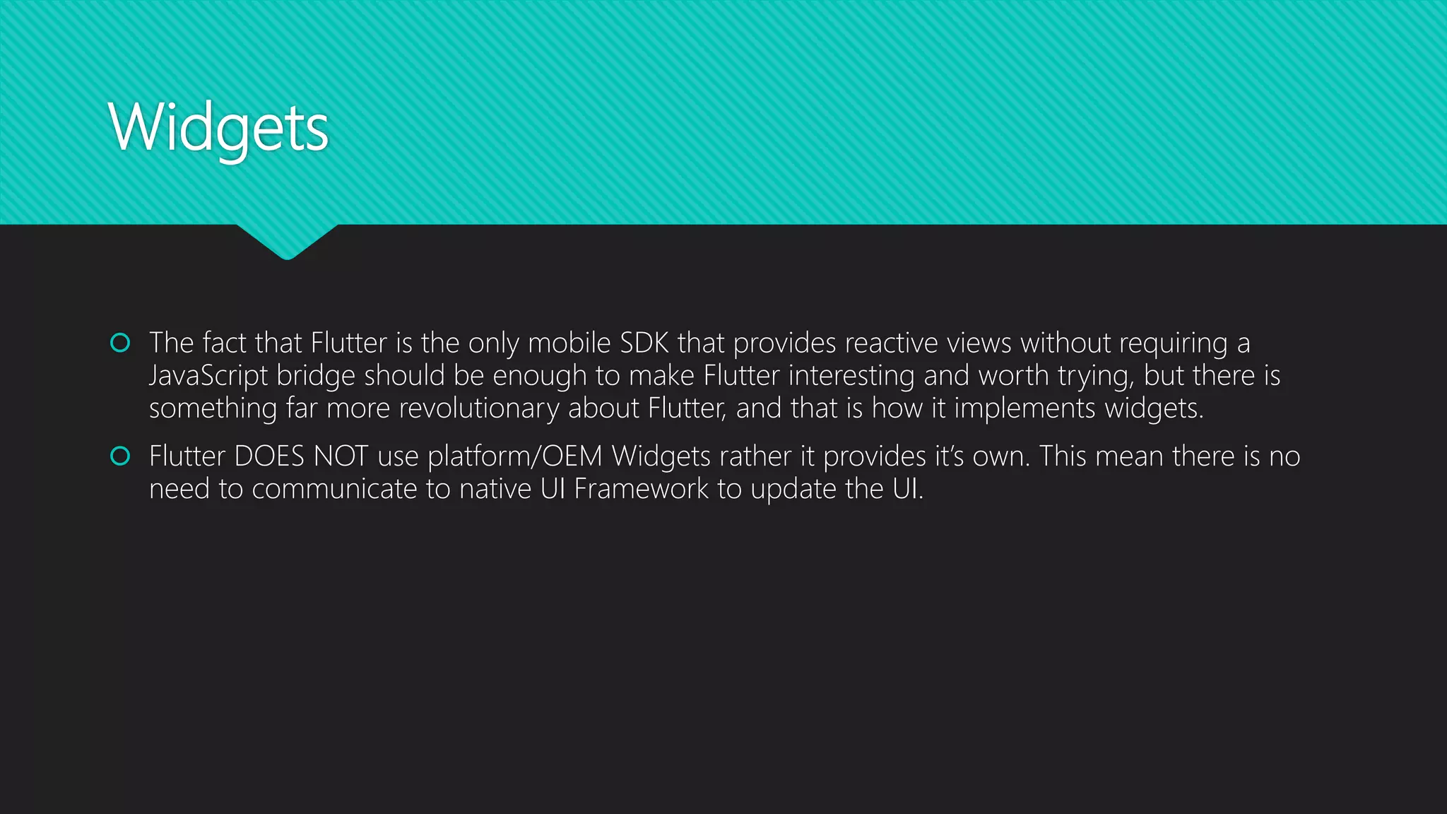 Widgets  The fact that Flutter is the only mobile SDK that provides reactive views without requiring a JavaScript bridge should be enough to make Flutter interesting and worth trying, but there is something far more revolutionary about Flutter, and that is how it implements widgets.  Flutter DOES NOT use platform/OEM Widgets rather it provides it’s own. This mean there is no need to communicate to native UI Framework to update the UI. 