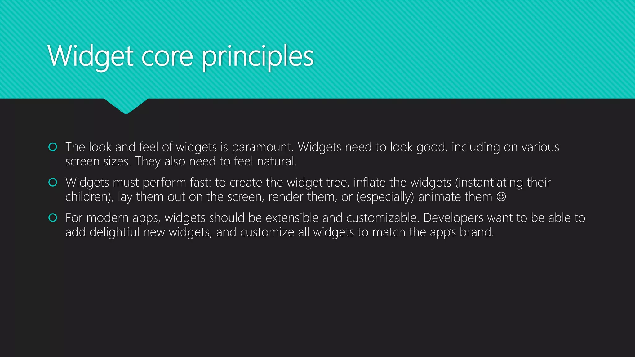 Widget core principles  The look and feel of widgets is paramount. Widgets need to look good, including on various screen sizes. They also need to feel natural.  Widgets must perform fast: to create the widget tree, inflate the widgets (instantiating their children), lay them out on the screen, render them, or (especially) animate them   For modern apps, widgets should be extensible and customizable. Developers want to be able to add delightful new widgets, and customize all widgets to match the app’s brand. 