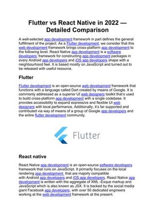 Flutter vs React Native in 2022 —
Detailed Comparison
A well-selected app development framework in part defines the general
fulfillment of the project. As a Flutter development, we consider that this
web development framework brings cross-platform app development to
the following level. React Native app development is a software
developers’ framework for constructing app development packages in
every Android app developers and iOS app developers shape with a
neighbourhood feel. It is based mostly on JavaScript and turned out to
be released with useful resource.
Flutter
Flutter development is an open-source web development framework that
functions with a language called Dart created by means of Google. It is
commonly addressed as a superior UI web designers toolkit that’s used
to build cross-platform app development with a single codebase. It
provides accessibility to expand expressive and flexible UI web
designers with local performance. Additionally, it’s far supported and
contributed via way of means of a group of Google app developers and
the entire flutter development community.
React native
React Native app development is an open-source software developers
framework that runs on JavaScript. It primarily focuses on the local
rendering app development that are majorly compatible
with Android app developers and iOS app developers. React Native app
development is written with the aggregate of XML -Esque markup and
JavaScript which is also known as JSX. It is backed by the social media
giant Facebook app developers, with over 50 dedicated engineers
working at the web development framework at the present.
 