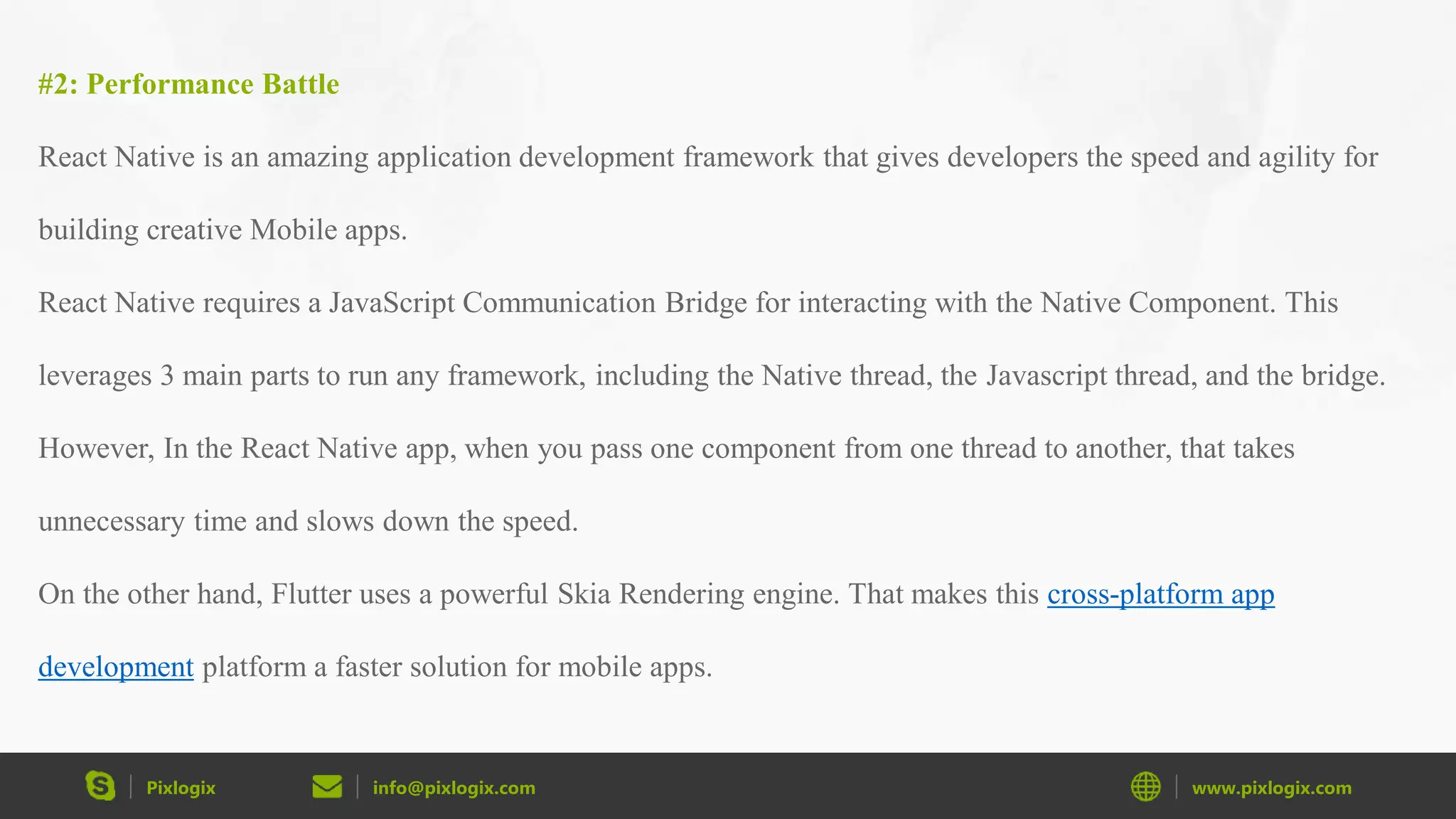 Pixlogix info@pixlogix.com www.pixlogix.com #2: Performance Battle React Native is an amazing application development framework that gives developers the speed and agility for building creative Mobile apps. React Native requires a JavaScript Communication Bridge for interacting with the Native Component. This leverages 3 main parts to run any framework, including the Native thread, the Javascript thread, and the bridge. However, In the React Native app, when you pass one component from one thread to another, that takes unnecessary time and slows down the speed. On the other hand, Flutter uses a powerful Skia Rendering engine. That makes this cross-platform app development platform a faster solution for mobile apps. 