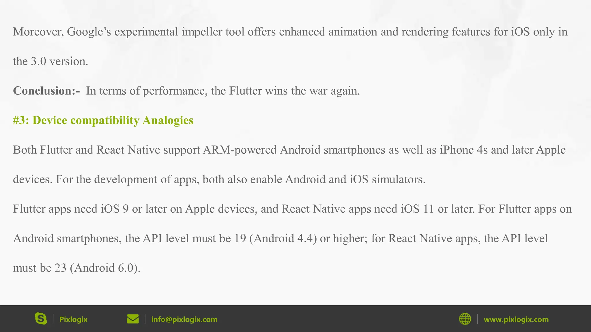 Pixlogix info@pixlogix.com www.pixlogix.com Moreover, Google’s experimental impeller tool offers enhanced animation and rendering features for iOS only in the 3.0 version. Conclusion:- In terms of performance, the Flutter wins the war again. #3: Device compatibility Analogies Both Flutter and React Native support ARM-powered Android smartphones as well as iPhone 4s and later Apple devices. For the development of apps, both also enable Android and iOS simulators. Flutter apps need iOS 9 or later on Apple devices, and React Native apps need iOS 11 or later. For Flutter apps on Android smartphones, the API level must be 19 (Android 4.4) or higher; for React Native apps, the API level must be 23 (Android 6.0). 