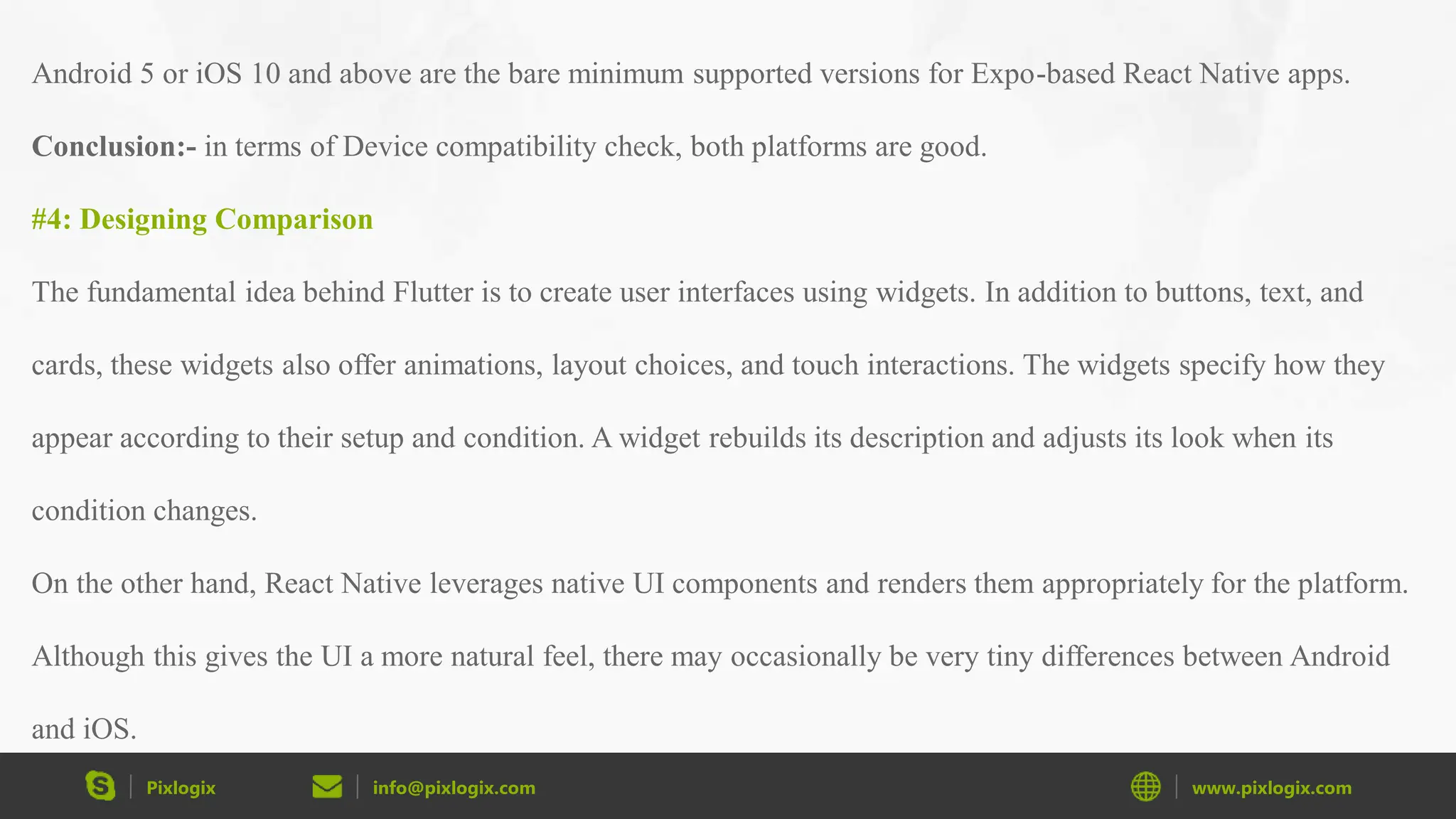 Pixlogix info@pixlogix.com www.pixlogix.com Android 5 or iOS 10 and above are the bare minimum supported versions for Expo-based React Native apps. Conclusion:- in terms of Device compatibility check, both platforms are good. #4: Designing Comparison The fundamental idea behind Flutter is to create user interfaces using widgets. In addition to buttons, text, and cards, these widgets also offer animations, layout choices, and touch interactions. The widgets specify how they appear according to their setup and condition. A widget rebuilds its description and adjusts its look when its condition changes. On the other hand, React Native leverages native UI components and renders them appropriately for the platform. Although this gives the UI a more natural feel, there may occasionally be very tiny differences between Android and iOS. 