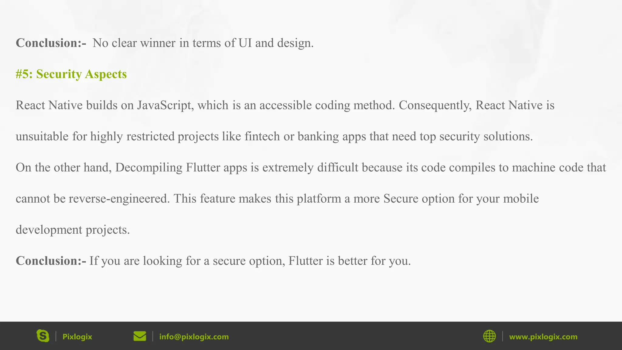 Pixlogix info@pixlogix.com www.pixlogix.com Conclusion:- No clear winner in terms of UI and design. #5: Security Aspects React Native builds on JavaScript, which is an accessible coding method. Consequently, React Native is unsuitable for highly restricted projects like fintech or banking apps that need top security solutions. On the other hand, Decompiling Flutter apps is extremely difficult because its code compiles to machine code that cannot be reverse-engineered. This feature makes this platform a more Secure option for your mobile development projects. Conclusion:- If you are looking for a secure option, Flutter is better for you. 