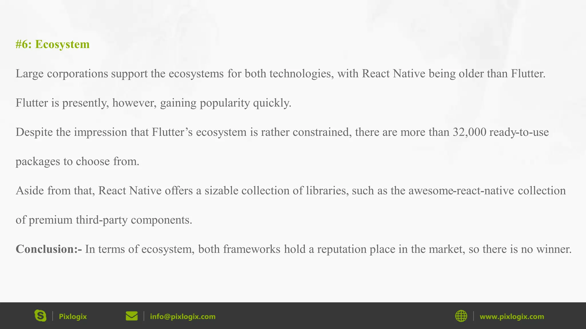Pixlogix info@pixlogix.com www.pixlogix.com #6: Ecosystem Large corporations support the ecosystems for both technologies, with React Native being older than Flutter. Flutter is presently, however, gaining popularity quickly. Despite the impression that Flutter’s ecosystem is rather constrained, there are more than 32,000 ready-to-use packages to choose from. Aside from that, React Native offers a sizable collection of libraries, such as the awesome-react-native collection of premium third-party components. Conclusion:- In terms of ecosystem, both frameworks hold a reputation place in the market, so there is no winner. 