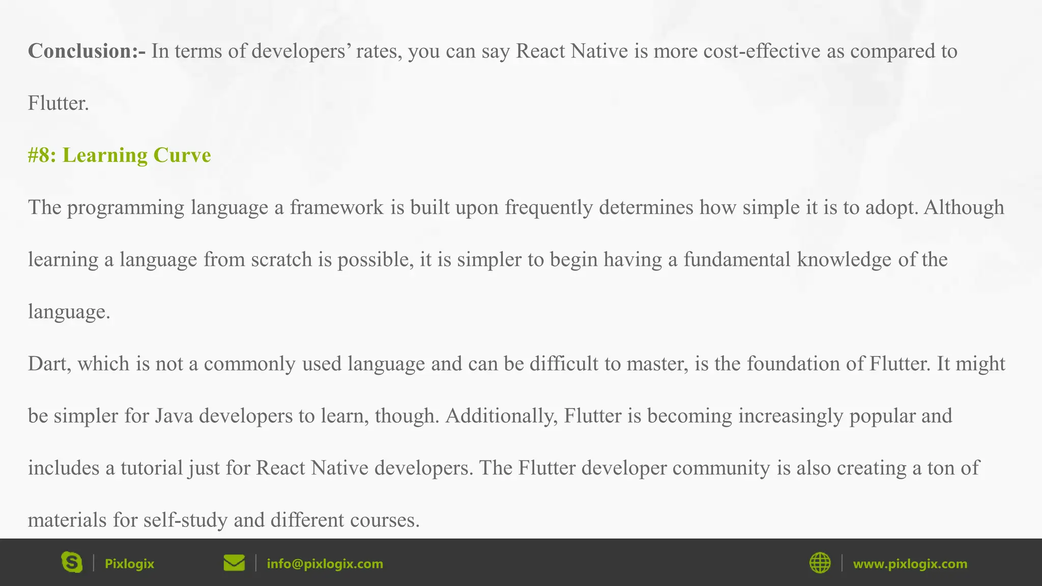 Pixlogix info@pixlogix.com www.pixlogix.com Conclusion:- In terms of developers’ rates, you can say React Native is more cost-effective as compared to Flutter. #8: Learning Curve The programming language a framework is built upon frequently determines how simple it is to adopt. Although learning a language from scratch is possible, it is simpler to begin having a fundamental knowledge of the language. Dart, which is not a commonly used language and can be difficult to master, is the foundation of Flutter. It might be simpler for Java developers to learn, though. Additionally, Flutter is becoming increasingly popular and includes a tutorial just for React Native developers. The Flutter developer community is also creating a ton of materials for self-study and different courses. 