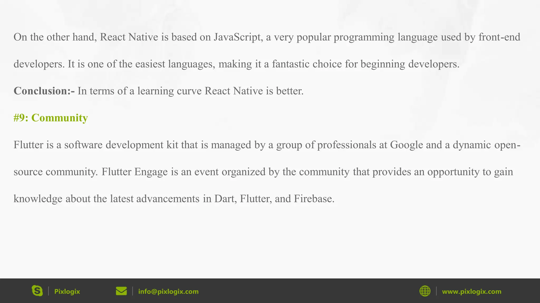 Pixlogix info@pixlogix.com www.pixlogix.com On the other hand, React Native is based on JavaScript, a very popular programming language used by front-end developers. It is one of the easiest languages, making it a fantastic choice for beginning developers. Conclusion:- In terms of a learning curve React Native is better. #9: Community Flutter is a software development kit that is managed by a group of professionals at Google and a dynamic open- source community. Flutter Engage is an event organized by the community that provides an opportunity to gain knowledge about the latest advancements in Dart, Flutter, and Firebase. 