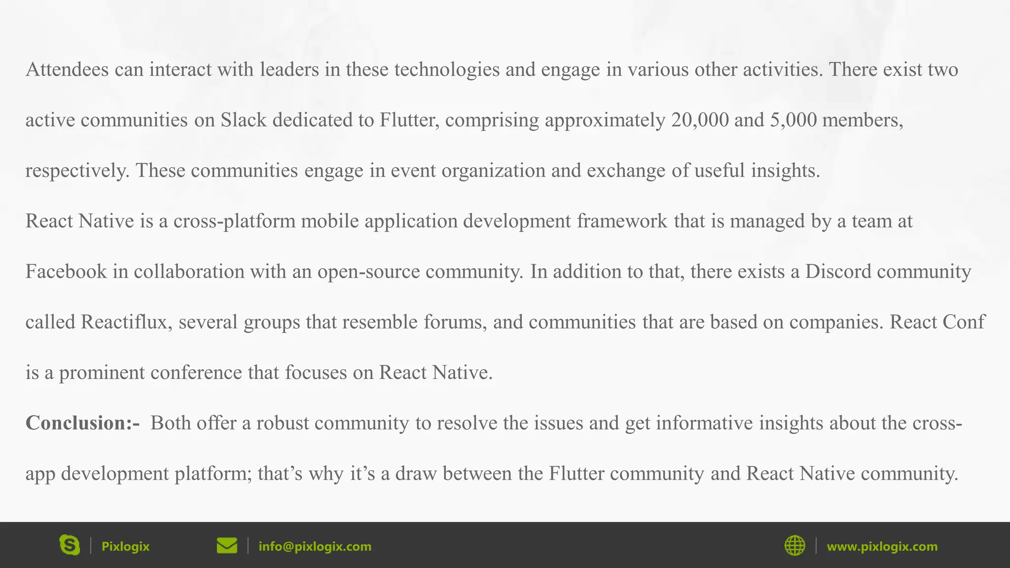 Pixlogix info@pixlogix.com www.pixlogix.com Attendees can interact with leaders in these technologies and engage in various other activities. There exist two active communities on Slack dedicated to Flutter, comprising approximately 20,000 and 5,000 members, respectively. These communities engage in event organization and exchange of useful insights. React Native is a cross-platform mobile application development framework that is managed by a team at Facebook in collaboration with an open-source community. In addition to that, there exists a Discord community called Reactiflux, several groups that resemble forums, and communities that are based on companies. React Conf is a prominent conference that focuses on React Native. Conclusion:- Both offer a robust community to resolve the issues and get informative insights about the cross- app development platform; that’s why it’s a draw between the Flutter community and React Native community. 