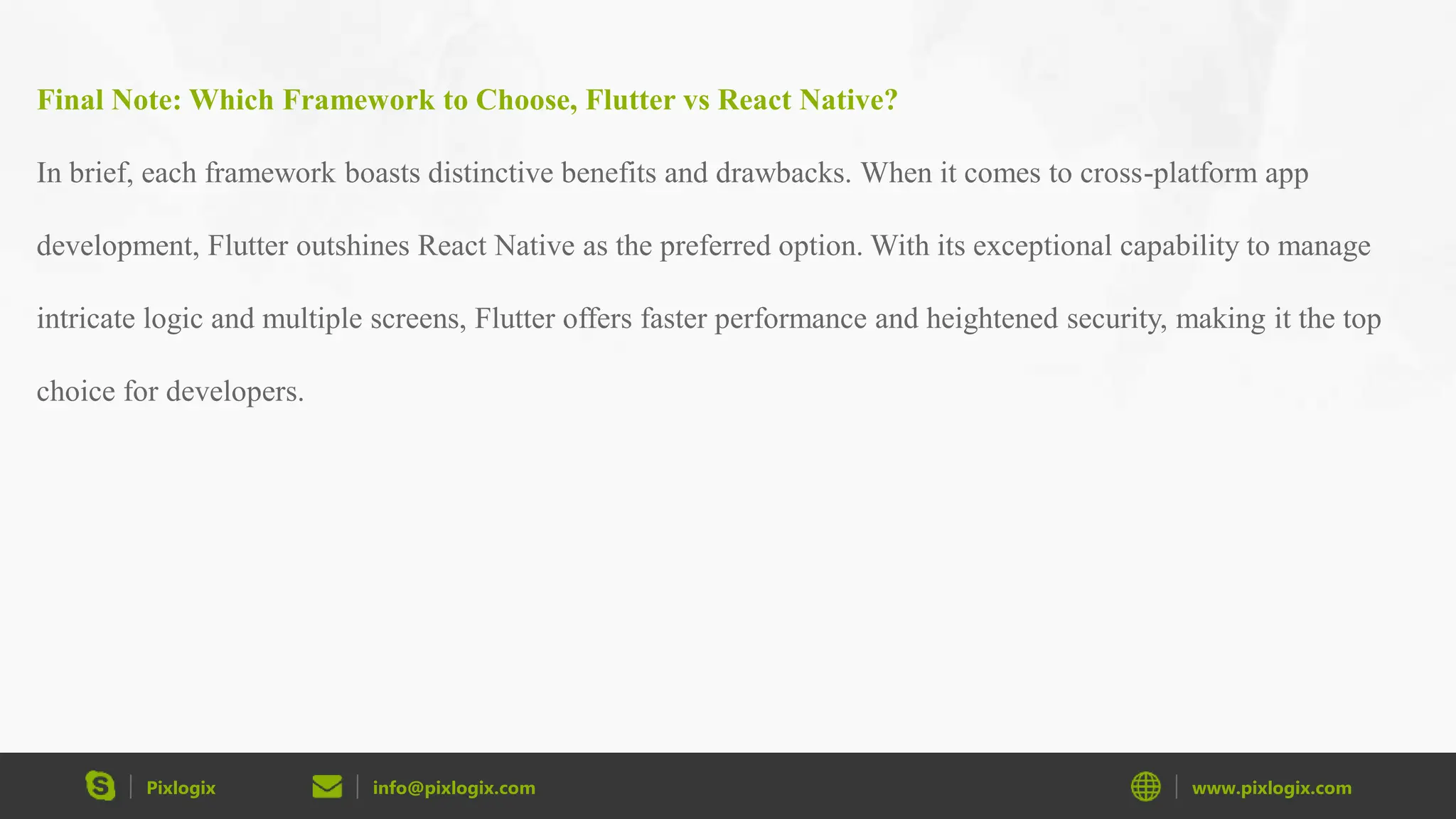 Pixlogix info@pixlogix.com www.pixlogix.com Final Note: Which Framework to Choose, Flutter vs React Native? In brief, each framework boasts distinctive benefits and drawbacks. When it comes to cross-platform app development, Flutter outshines React Native as the preferred option. With its exceptional capability to manage intricate logic and multiple screens, Flutter offers faster performance and heightened security, making it the top choice for developers. 