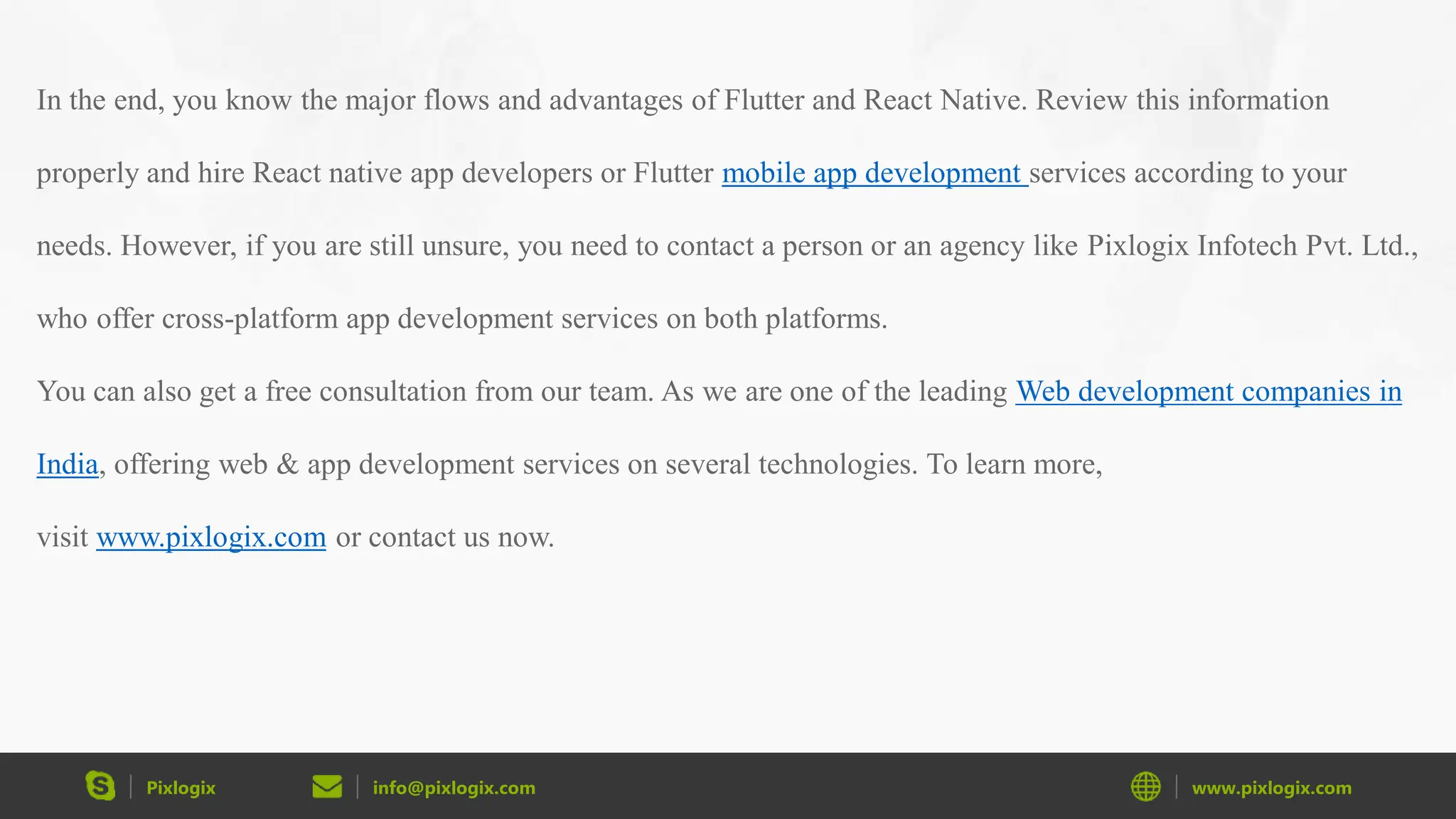 Pixlogix info@pixlogix.com www.pixlogix.com In the end, you know the major flows and advantages of Flutter and React Native. Review this information properly and hire React native app developers or Flutter mobile app development services according to your needs. However, if you are still unsure, you need to contact a person or an agency like Pixlogix Infotech Pvt. Ltd., who offer cross-platform app development services on both platforms. You can also get a free consultation from our team. As we are one of the leading Web development companies in India, offering web & app development services on several technologies. To learn more, visit www.pixlogix.com or contact us now. 