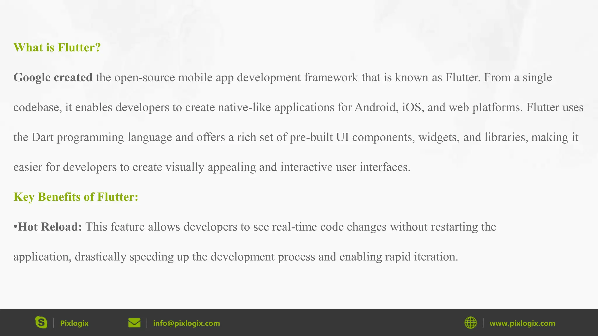 Pixlogix info@pixlogix.com www.pixlogix.com What is Flutter? Google created the open-source mobile app development framework that is known as Flutter. From a single codebase, it enables developers to create native-like applications for Android, iOS, and web platforms. Flutter uses the Dart programming language and offers a rich set of pre-built UI components, widgets, and libraries, making it easier for developers to create visually appealing and interactive user interfaces. Key Benefits of Flutter: •Hot Reload: This feature allows developers to see real-time code changes without restarting the application, drastically speeding up the development process and enabling rapid iteration. 