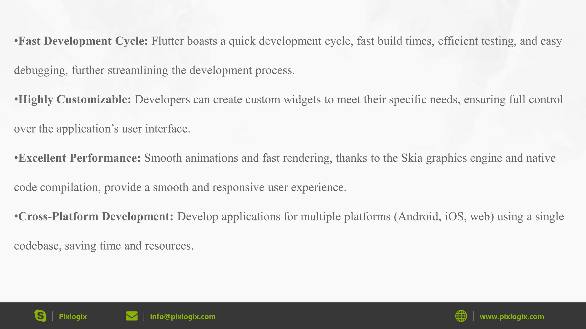 Pixlogix info@pixlogix.com www.pixlogix.com •Fast Development Cycle: Flutter boasts a quick development cycle, fast build times, efficient testing, and easy debugging, further streamlining the development process. •Highly Customizable: Developers can create custom widgets to meet their specific needs, ensuring full control over the application’s user interface. •Excellent Performance: Smooth animations and fast rendering, thanks to the Skia graphics engine and native code compilation, provide a smooth and responsive user experience. •Cross-Platform Development: Develop applications for multiple platforms (Android, iOS, web) using a single codebase, saving time and resources. 
